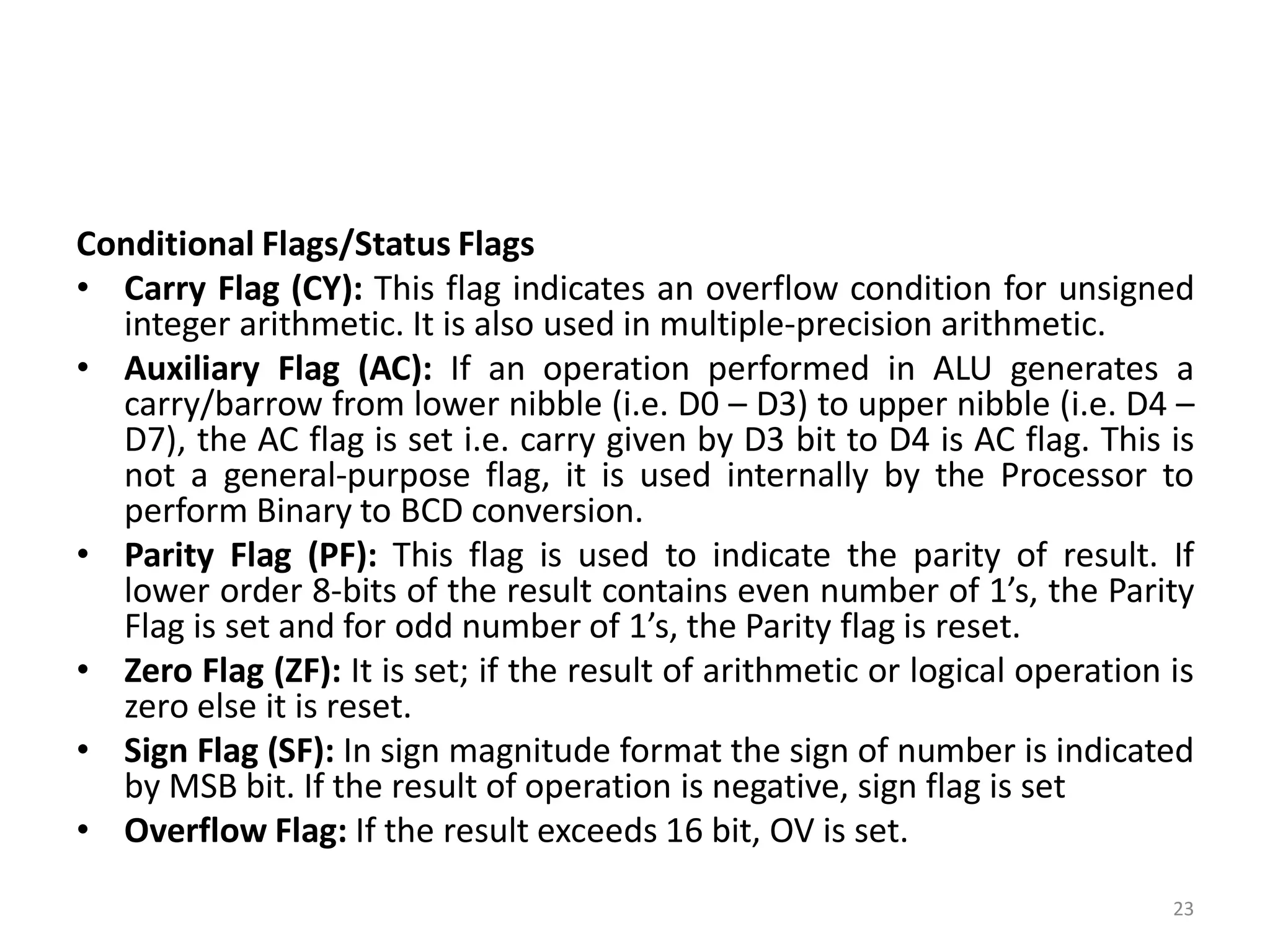 Conditional Flags/Status Flags
• Carry Flag (CY): This flag indicates an overflow condition for unsigned
integer arithmetic. It is also used in multiple-precision arithmetic.
• Auxiliary Flag (AC): If an operation performed in ALU generates a
carry/barrow from lower nibble (i.e. D0 – D3) to upper nibble (i.e. D4 –
D7), the AC flag is set i.e. carry given by D3 bit to D4 is AC flag. This is
not a general-purpose flag, it is used internally by the Processor to
perform Binary to BCD conversion.
• Parity Flag (PF): This flag is used to indicate the parity of result. If
lower order 8-bits of the result contains even number of 1’s, the Parity
Flag is set and for odd number of 1’s, the Parity flag is reset.
• Zero Flag (ZF): It is set; if the result of arithmetic or logical operation is
zero else it is reset.
• Sign Flag (SF): In sign magnitude format the sign of number is indicated
by MSB bit. If the result of operation is negative, sign flag is set
• Overflow Flag: If the result exceeds 16 bit, OV is set.
23
 