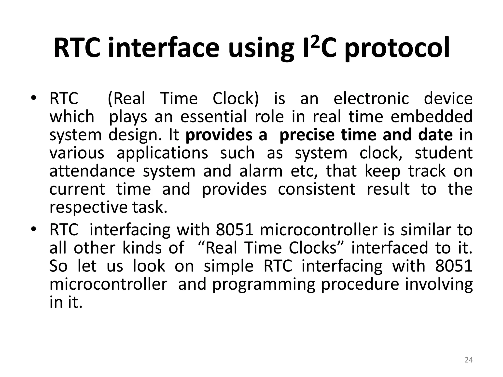 RTC interface using I2C protocol
• RTC (Real Time Clock) is an electronic device
which plays an essential role in real time embedded
system design. It provides a precise time and date in
various applications such as system clock, student
attendance system and alarm etc, that keep track on
current time and provides consistent result to the
respective task.
• RTC interfacing with 8051 microcontroller is similar to
all other kinds of “Real Time Clocks” interfaced to it.
So let us look on simple RTC interfacing with 8051
microcontroller and programming procedure involving
in it.
24
 