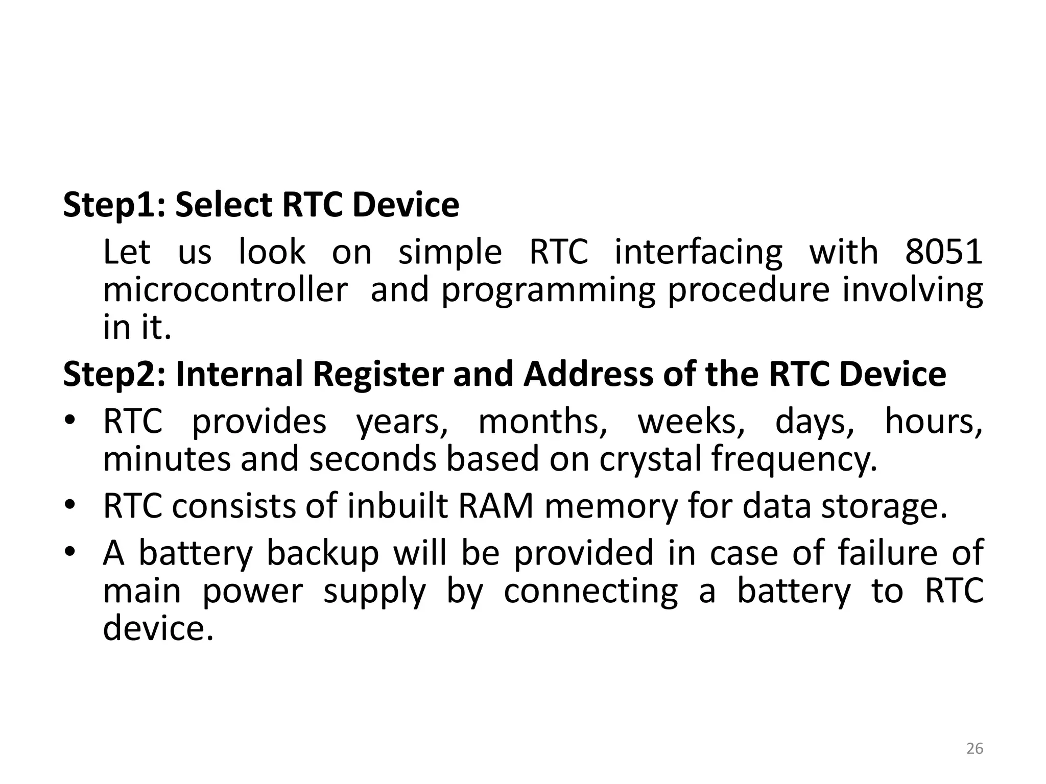 Step1: Select RTC Device
Let us look on simple RTC interfacing with 8051
microcontroller and programming procedure involving
in it.
Step2: Internal Register and Address of the RTC Device
• RTC provides years, months, weeks, days, hours,
minutes and seconds based on crystal frequency.
• RTC consists of inbuilt RAM memory for data storage.
• A battery backup will be provided in case of failure of
main power supply by connecting a battery to RTC
device.
26
 