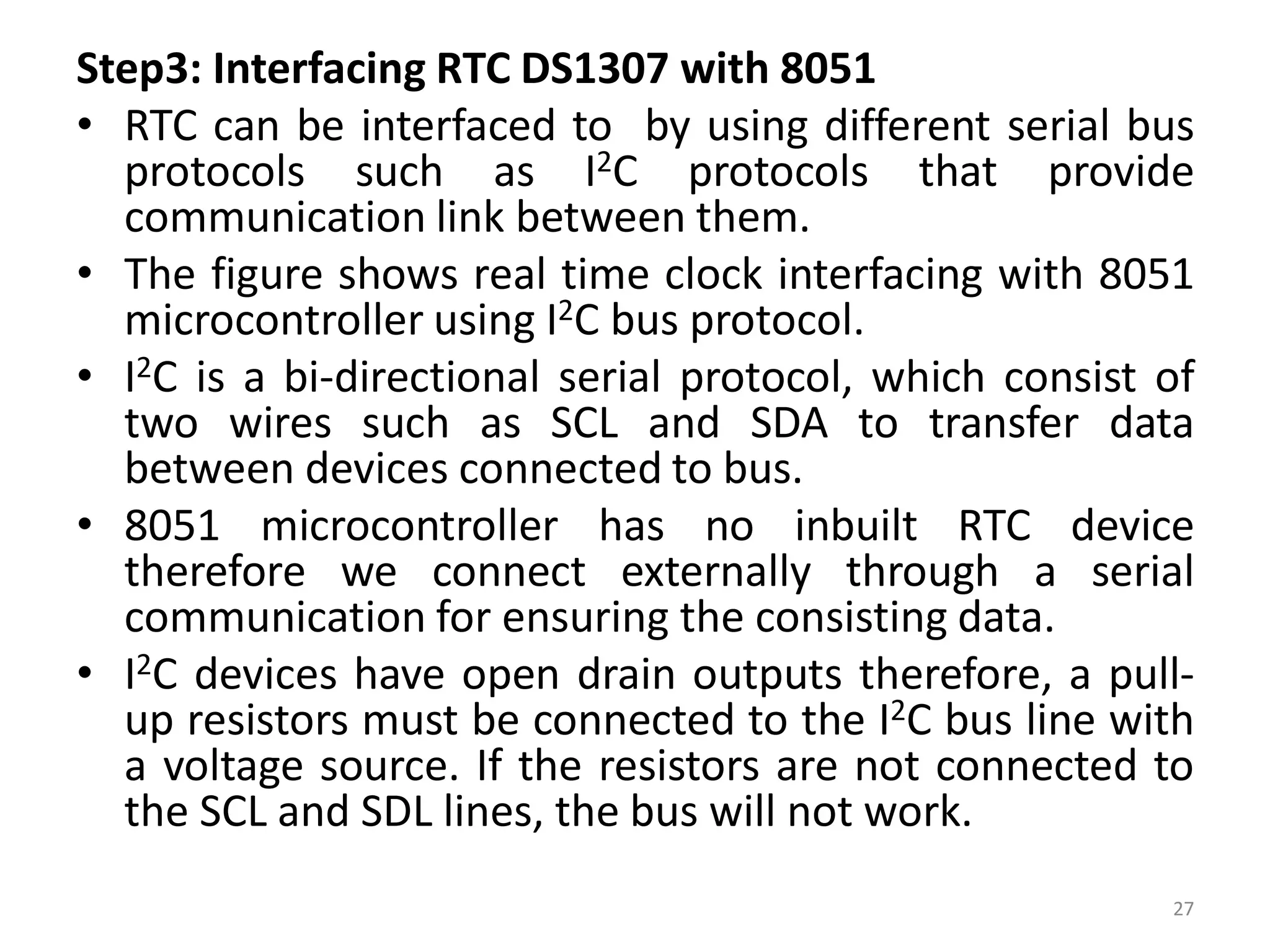 Step3: Interfacing RTC DS1307 with 8051
• RTC can be interfaced to by using different serial bus
protocols such as I2C protocols that provide
communication link between them.
• The figure shows real time clock interfacing with 8051
microcontroller using I2C bus protocol.
• I2C is a bi-directional serial protocol, which consist of
two wires such as SCL and SDA to transfer data
between devices connected to bus.
• 8051 microcontroller has no inbuilt RTC device
therefore we connect externally through a serial
communication for ensuring the consisting data.
• I2C devices have open drain outputs therefore, a pull-
up resistors must be connected to the I2C bus line with
a voltage source. If the resistors are not connected to
the SCL and SDL lines, the bus will not work.
27
 