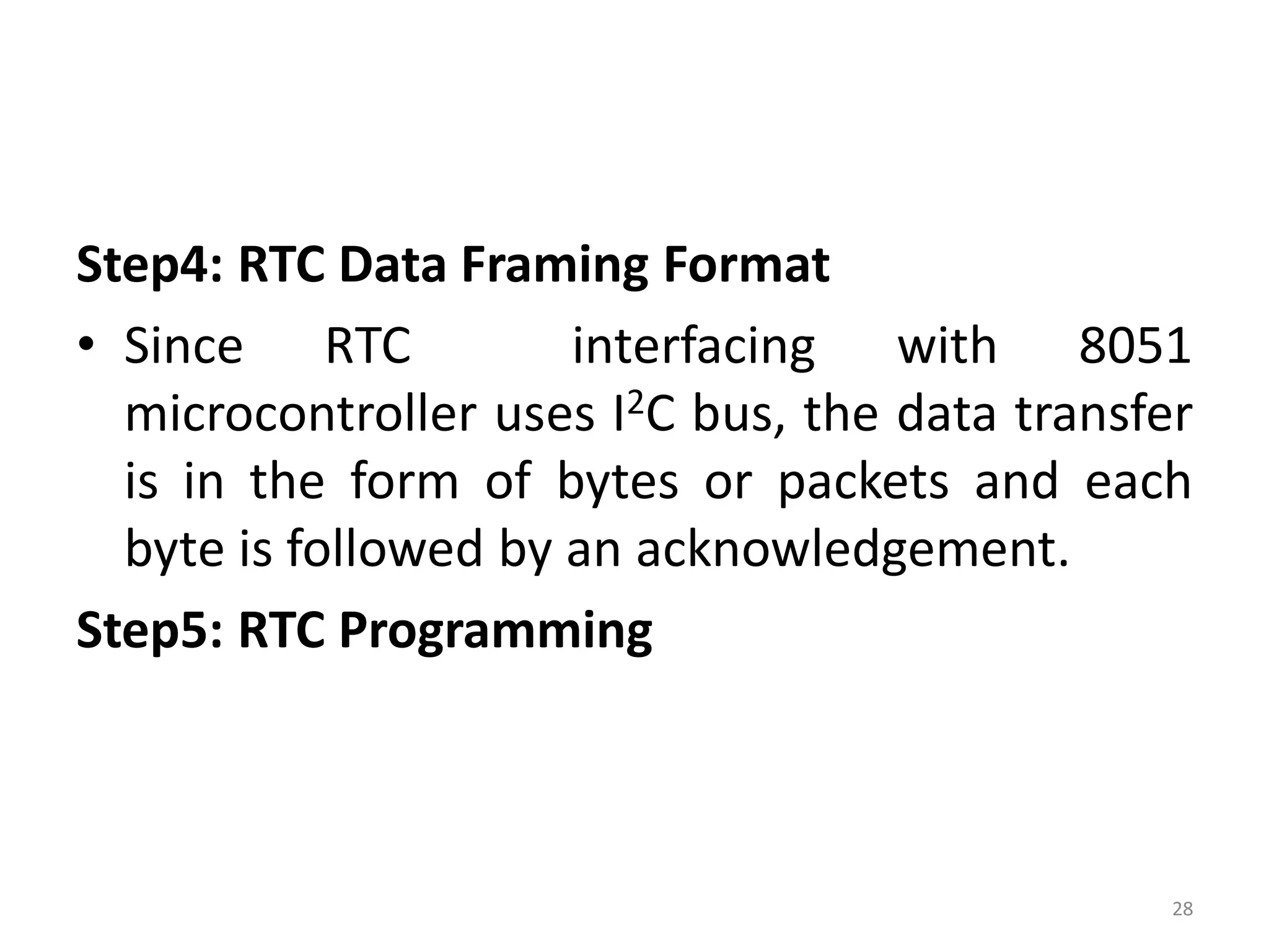 Step4: RTC Data Framing Format
• Since RTC interfacing with 8051
microcontroller uses I2C bus, the data transfer
is in the form of bytes or packets and each
byte is followed by an acknowledgement.
Step5: RTC Programming
28
 