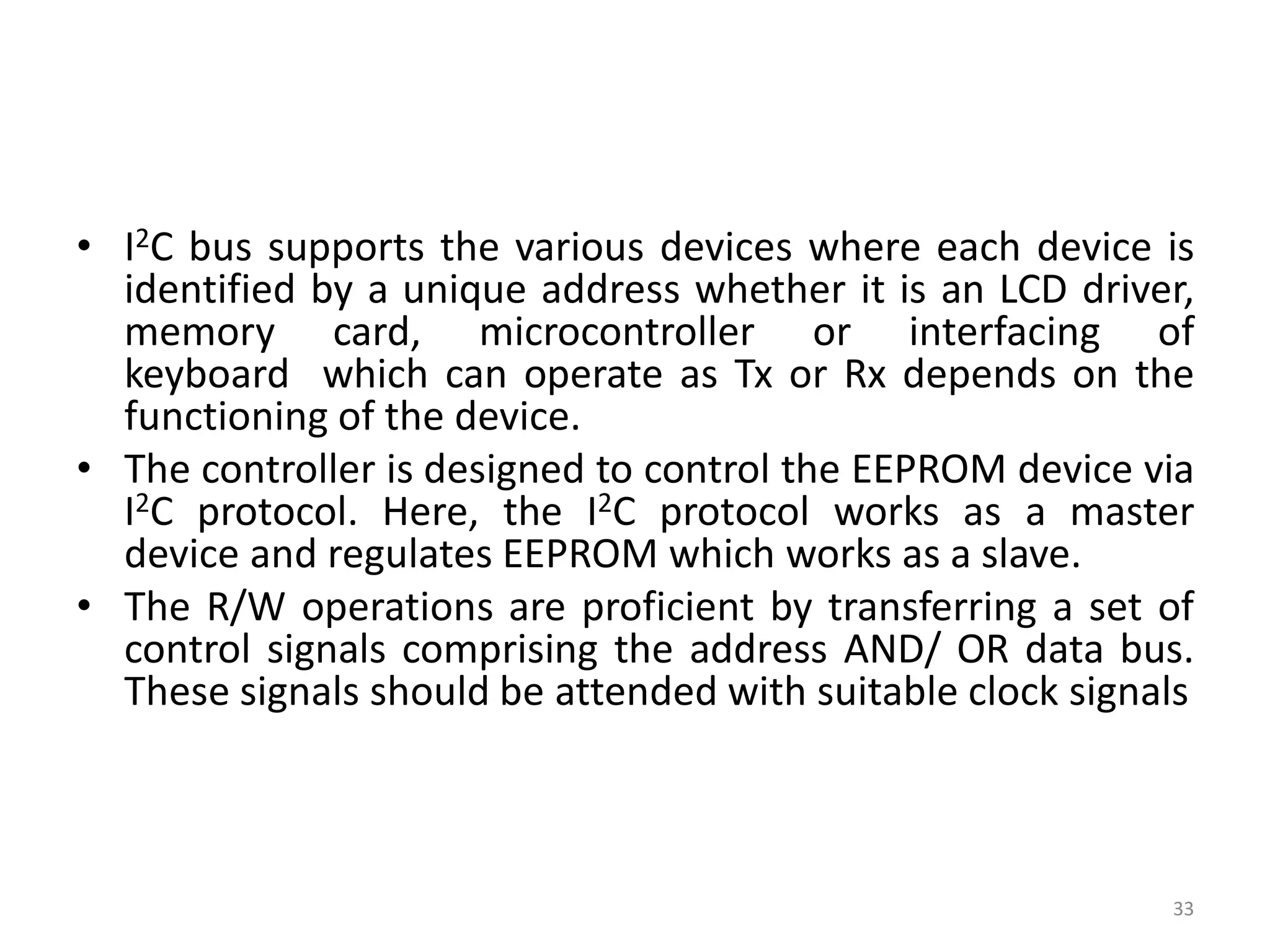 • I2C bus supports the various devices where each device is
identified by a unique address whether it is an LCD driver,
memory card, microcontroller or interfacing of
keyboard which can operate as Tx or Rx depends on the
functioning of the device.
• The controller is designed to control the EEPROM device via
I2C protocol. Here, the I2C protocol works as a master
device and regulates EEPROM which works as a slave.
• The R/W operations are proficient by transferring a set of
control signals comprising the address AND/ OR data bus.
These signals should be attended with suitable clock signals
33
 