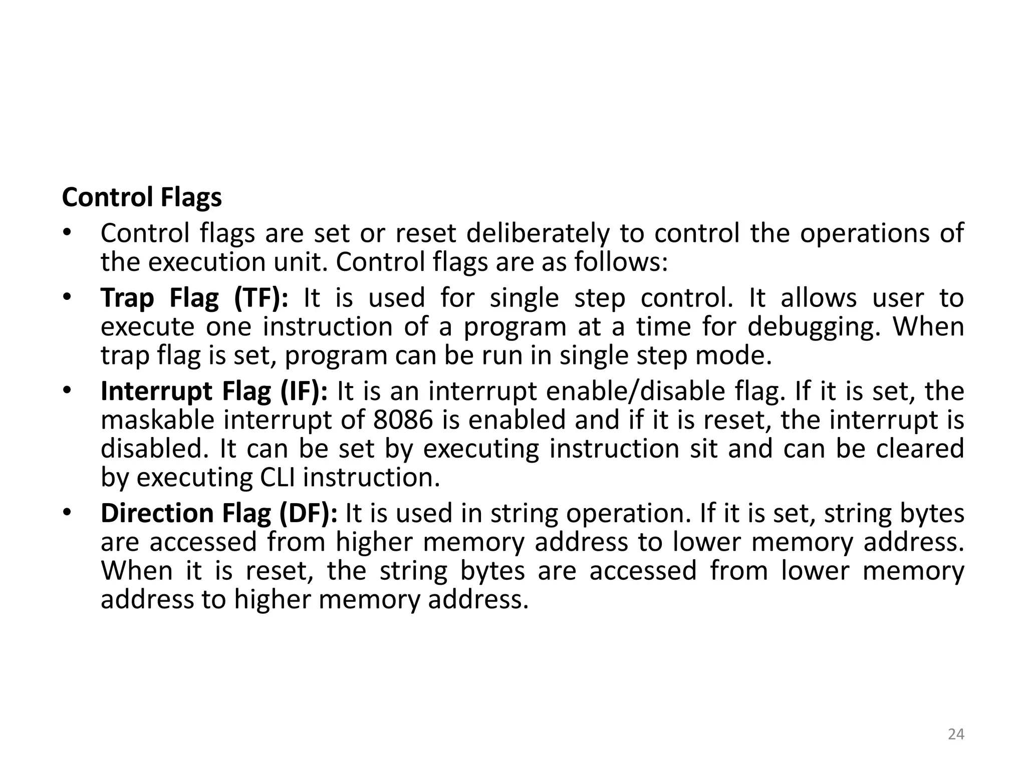 Control Flags
• Control flags are set or reset deliberately to control the operations of
the execution unit. Control flags are as follows:
• Trap Flag (TF): It is used for single step control. It allows user to
execute one instruction of a program at a time for debugging. When
trap flag is set, program can be run in single step mode.
• Interrupt Flag (IF): It is an interrupt enable/disable flag. If it is set, the
maskable interrupt of 8086 is enabled and if it is reset, the interrupt is
disabled. It can be set by executing instruction sit and can be cleared
by executing CLI instruction.
• Direction Flag (DF): It is used in string operation. If it is set, string bytes
are accessed from higher memory address to lower memory address.
When it is reset, the string bytes are accessed from lower memory
address to higher memory address.
24
 