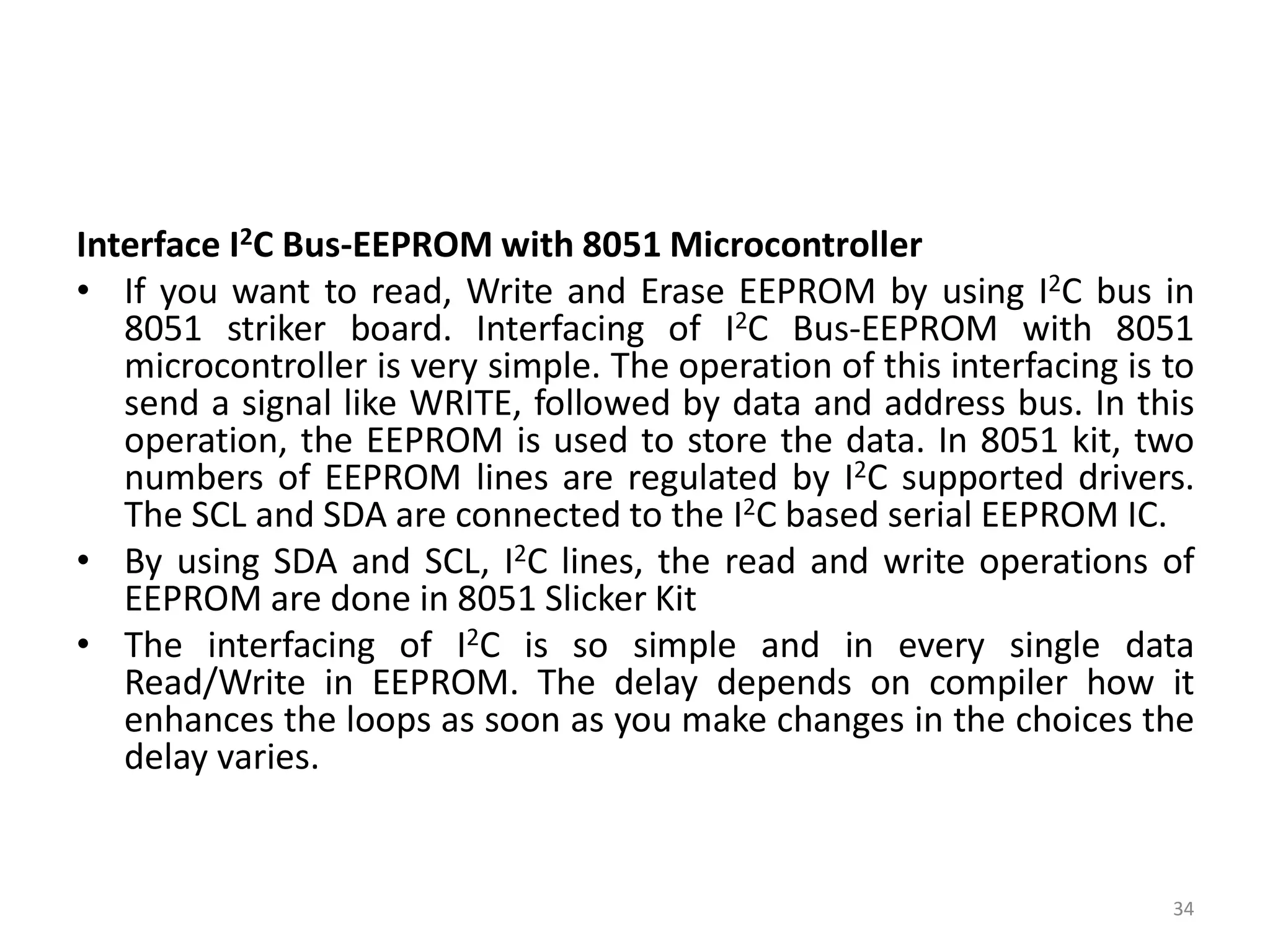 Interface I2C Bus-EEPROM with 8051 Microcontroller
• If you want to read, Write and Erase EEPROM by using I2C bus in
8051 striker board. Interfacing of I2C Bus-EEPROM with 8051
microcontroller is very simple. The operation of this interfacing is to
send a signal like WRITE, followed by data and address bus. In this
operation, the EEPROM is used to store the data. In 8051 kit, two
numbers of EEPROM lines are regulated by I2C supported drivers.
The SCL and SDA are connected to the I2C based serial EEPROM IC.
• By using SDA and SCL, I2C lines, the read and write operations of
EEPROM are done in 8051 Slicker Kit
• The interfacing of I2C is so simple and in every single data
Read/Write in EEPROM. The delay depends on compiler how it
enhances the loops as soon as you make changes in the choices the
delay varies.
34
 
