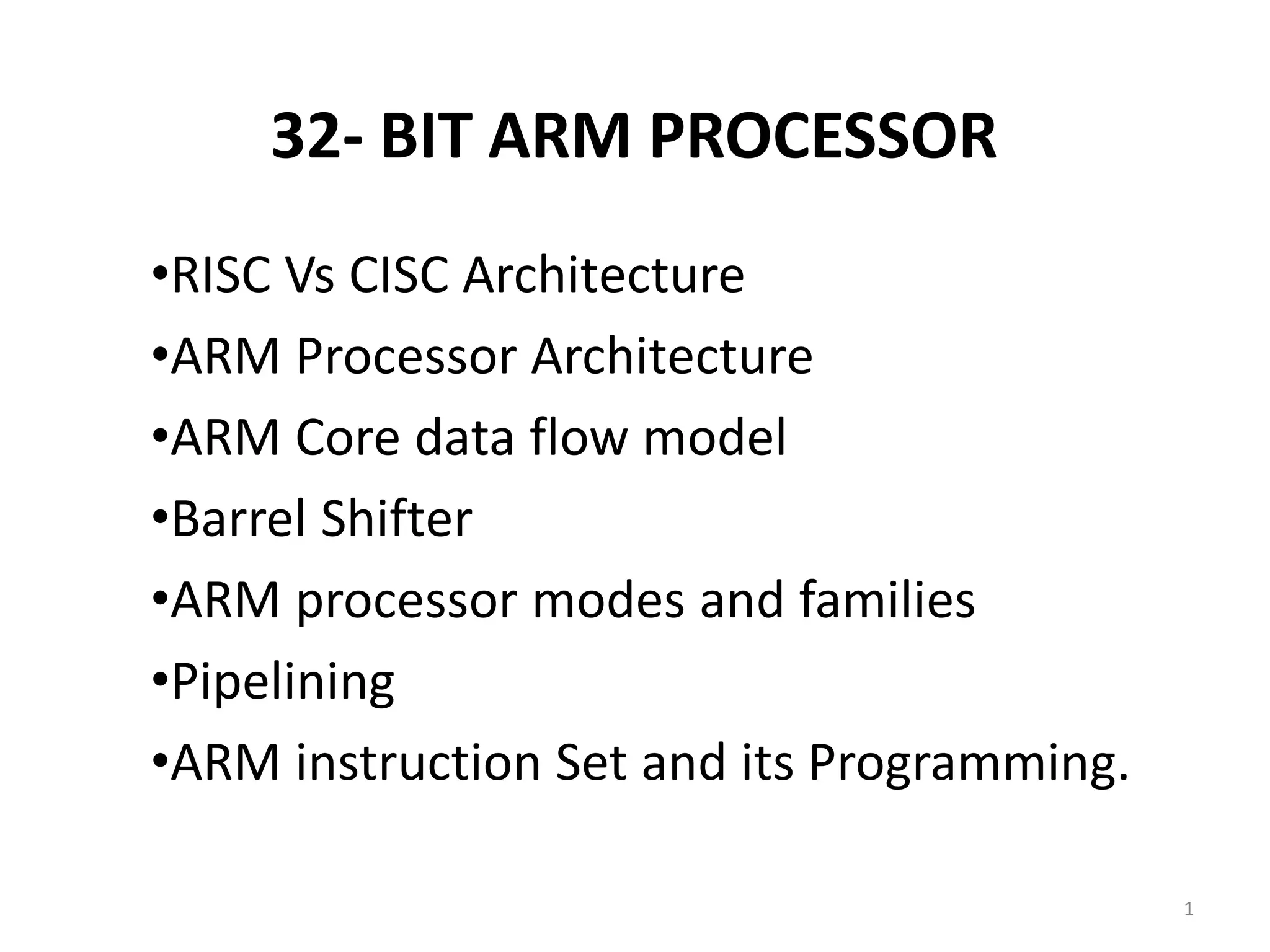 32- BIT ARM PROCESSOR
•RISC Vs CISC Architecture
•ARM Processor Architecture
•ARM Core data flow model
•Barrel Shifter
•ARM processor modes and families
•Pipelining
•ARM instruction Set and its Programming.
1
 