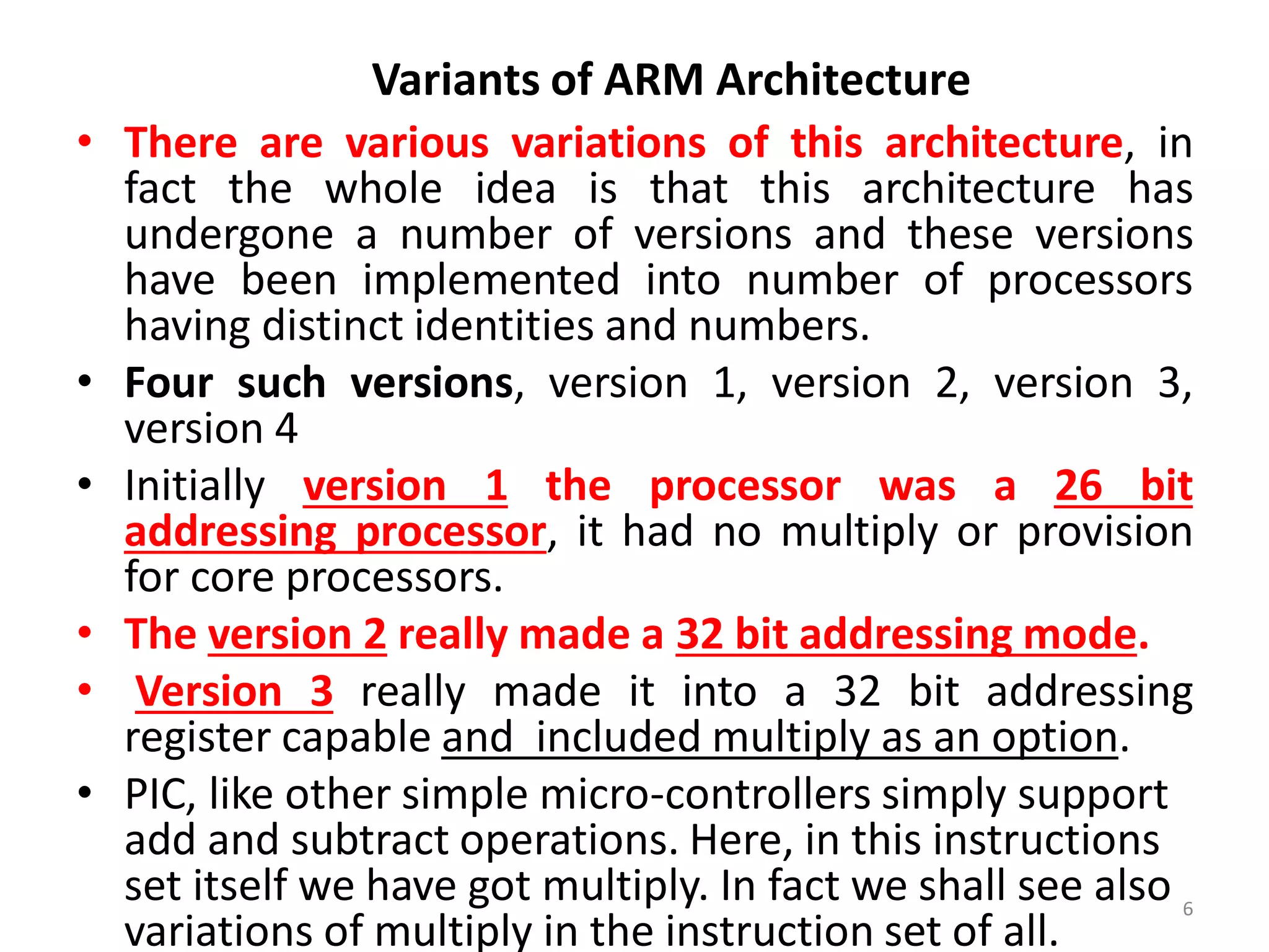 • There are various variations of this architecture, in
fact the whole idea is that this architecture has
undergone a number of versions and these versions
have been implemented into number of processors
having distinct identities and numbers.
• Four such versions, version 1, version 2, version 3,
version 4
• Initially version 1 the processor was a 26 bit
addressing processor, it had no multiply or provision
for core processors.
• The version 2 really made a 32 bit addressing mode.
• Version 3 really made it into a 32 bit addressing
register capable and included multiply as an option.
• PIC, like other simple micro-controllers simply support
add and subtract operations. Here, in this instructions
set itself we have got multiply. In fact we shall see also
variations of multiply in the instruction set of all.
6
Variants of ARM Architecture
 