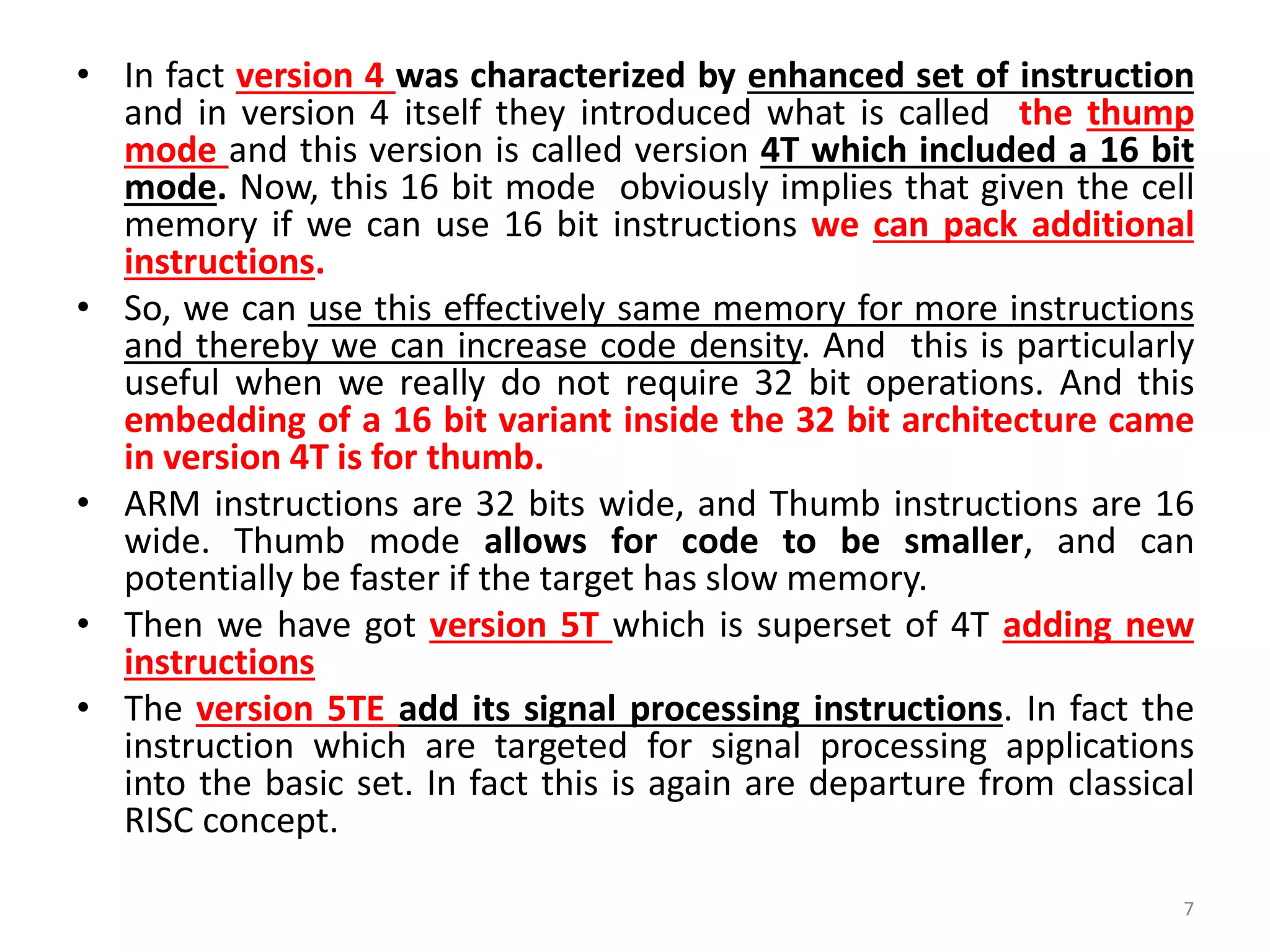 • In fact version 4 was characterized by enhanced set of instruction
and in version 4 itself they introduced what is called the thump
mode and this version is called version 4T which included a 16 bit
mode. Now, this 16 bit mode obviously implies that given the cell
memory if we can use 16 bit instructions we can pack additional
instructions.
• So, we can use this effectively same memory for more instructions
and thereby we can increase code density. And this is particularly
useful when we really do not require 32 bit operations. And this
embedding of a 16 bit variant inside the 32 bit architecture came
in version 4T is for thumb.
• ARM instructions are 32 bits wide, and Thumb instructions are 16
wide. Thumb mode allows for code to be smaller, and can
potentially be faster if the target has slow memory.
• Then we have got version 5T which is superset of 4T adding new
instructions
• The version 5TE add its signal processing instructions. In fact the
instruction which are targeted for signal processing applications
into the basic set. In fact this is again are departure from classical
RISC concept.
7
 