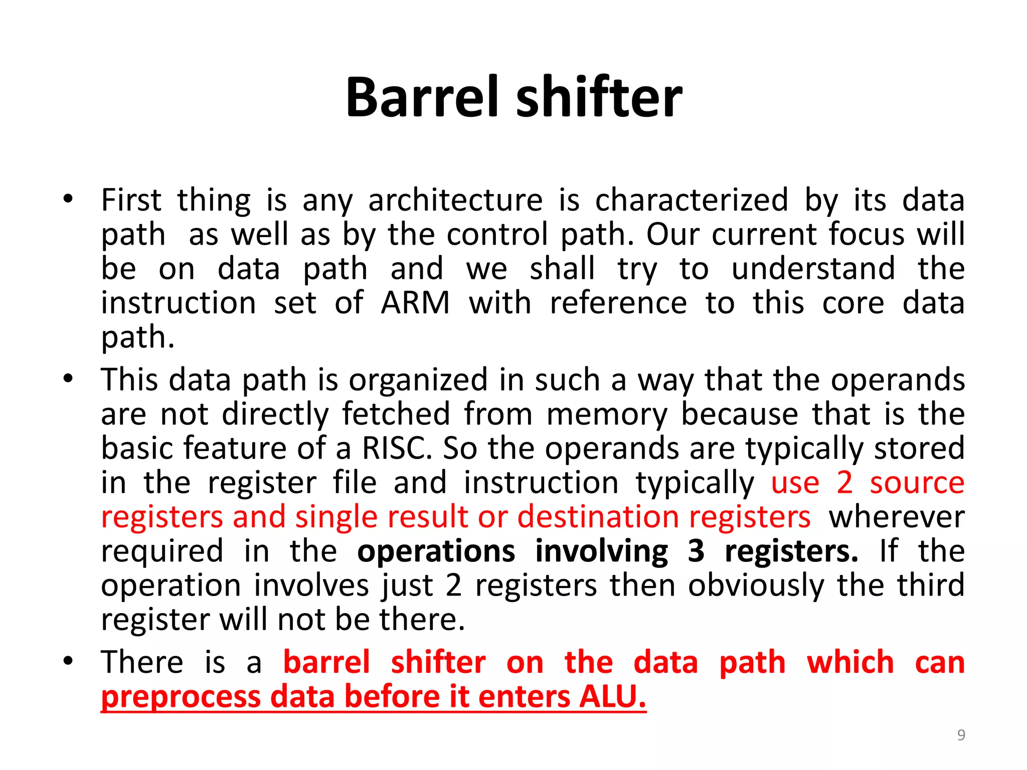 Barrel shifter
• First thing is any architecture is characterized by its data
path as well as by the control path. Our current focus will
be on data path and we shall try to understand the
instruction set of ARM with reference to this core data
path.
• This data path is organized in such a way that the operands
are not directly fetched from memory because that is the
basic feature of a RISC. So the operands are typically stored
in the register file and instruction typically use 2 source
registers and single result or destination registers wherever
required in the operations involving 3 registers. If the
operation involves just 2 registers then obviously the third
register will not be there.
• There is a barrel shifter on the data path which can
preprocess data before it enters ALU.
9
 