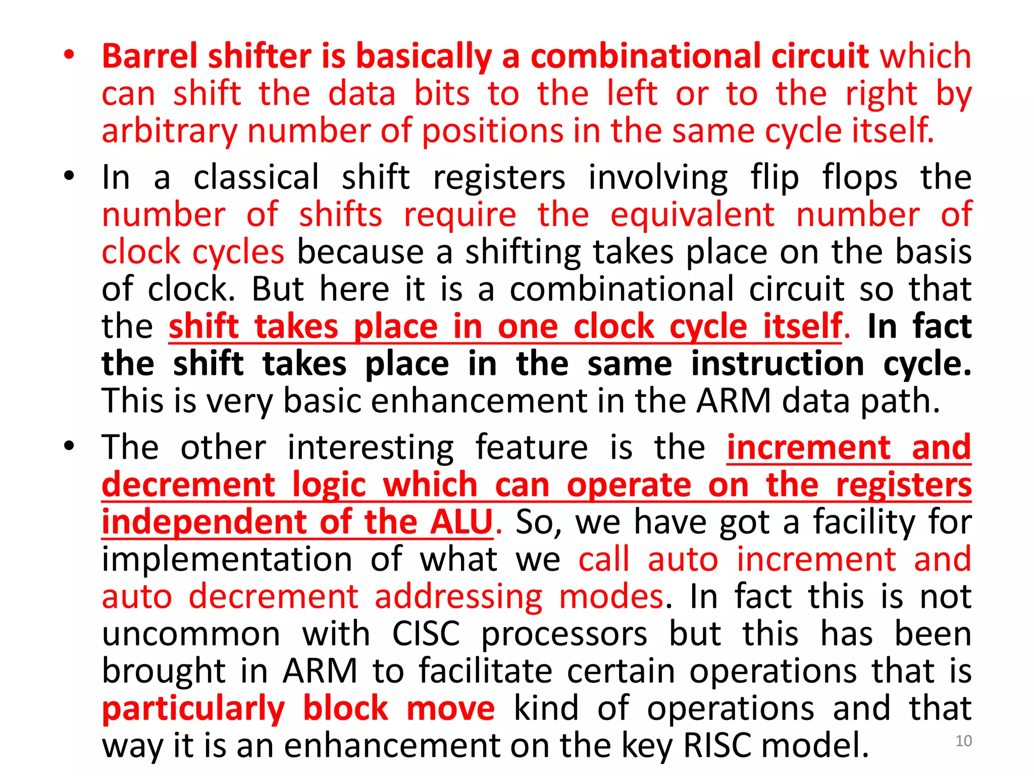 • Barrel shifter is basically a combinational circuit which
can shift the data bits to the left or to the right by
arbitrary number of positions in the same cycle itself.
• In a classical shift registers involving flip flops the
number of shifts require the equivalent number of
clock cycles because a shifting takes place on the basis
of clock. But here it is a combinational circuit so that
the shift takes place in one clock cycle itself. In fact
the shift takes place in the same instruction cycle.
This is very basic enhancement in the ARM data path.
• The other interesting feature is the increment and
decrement logic which can operate on the registers
independent of the ALU. So, we have got a facility for
implementation of what we call auto increment and
auto decrement addressing modes. In fact this is not
uncommon with CISC processors but this has been
brought in ARM to facilitate certain operations that is
particularly block move kind of operations and that
way it is an enhancement on the key RISC model. 10
 