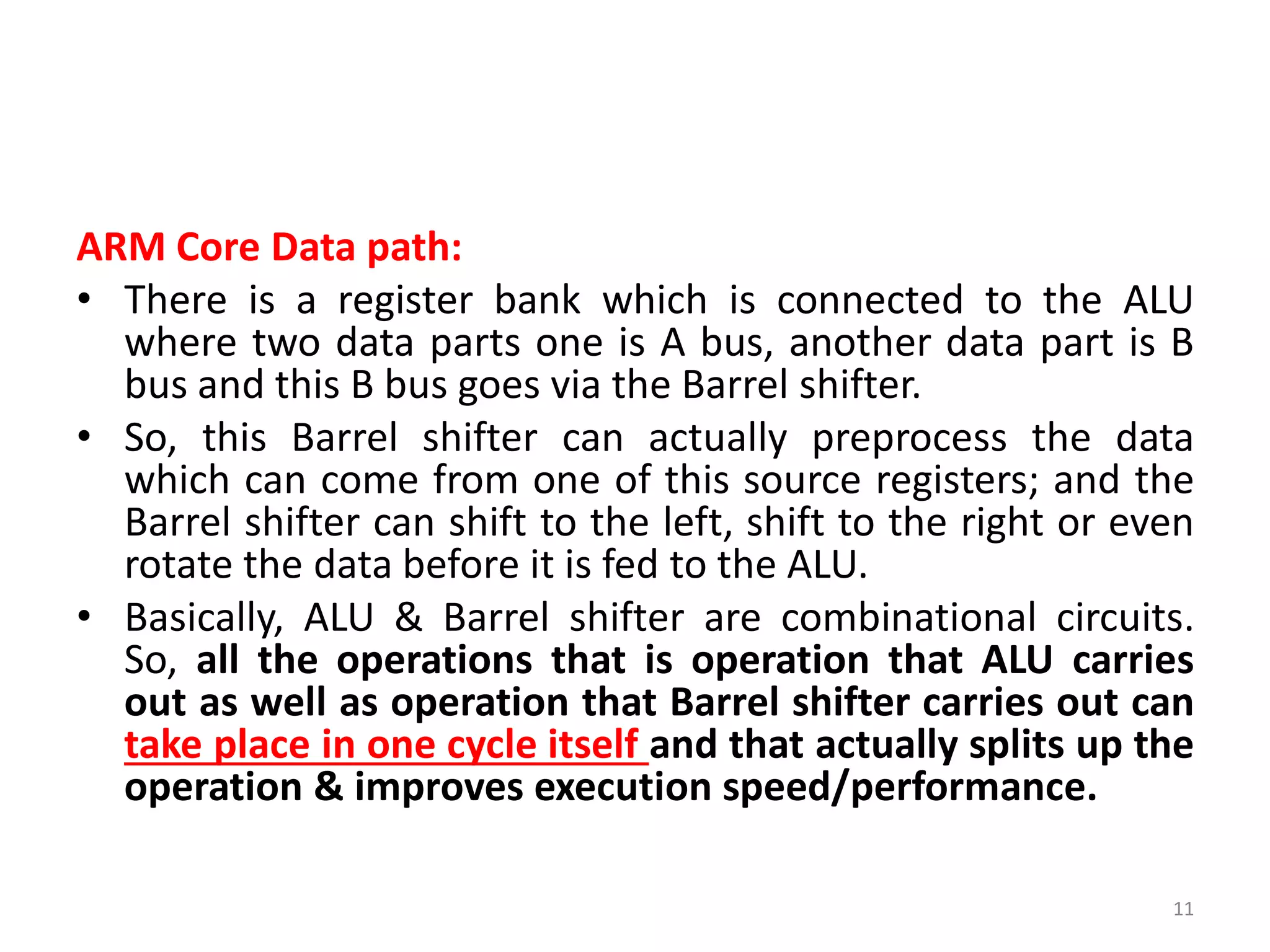 ARM Core Data path:
• There is a register bank which is connected to the ALU
where two data parts one is A bus, another data part is B
bus and this B bus goes via the Barrel shifter.
• So, this Barrel shifter can actually preprocess the data
which can come from one of this source registers; and the
Barrel shifter can shift to the left, shift to the right or even
rotate the data before it is fed to the ALU.
• Basically, ALU & Barrel shifter are combinational circuits.
So, all the operations that is operation that ALU carries
out as well as operation that Barrel shifter carries out can
take place in one cycle itself and that actually splits up the
operation & improves execution speed/performance.
11
 