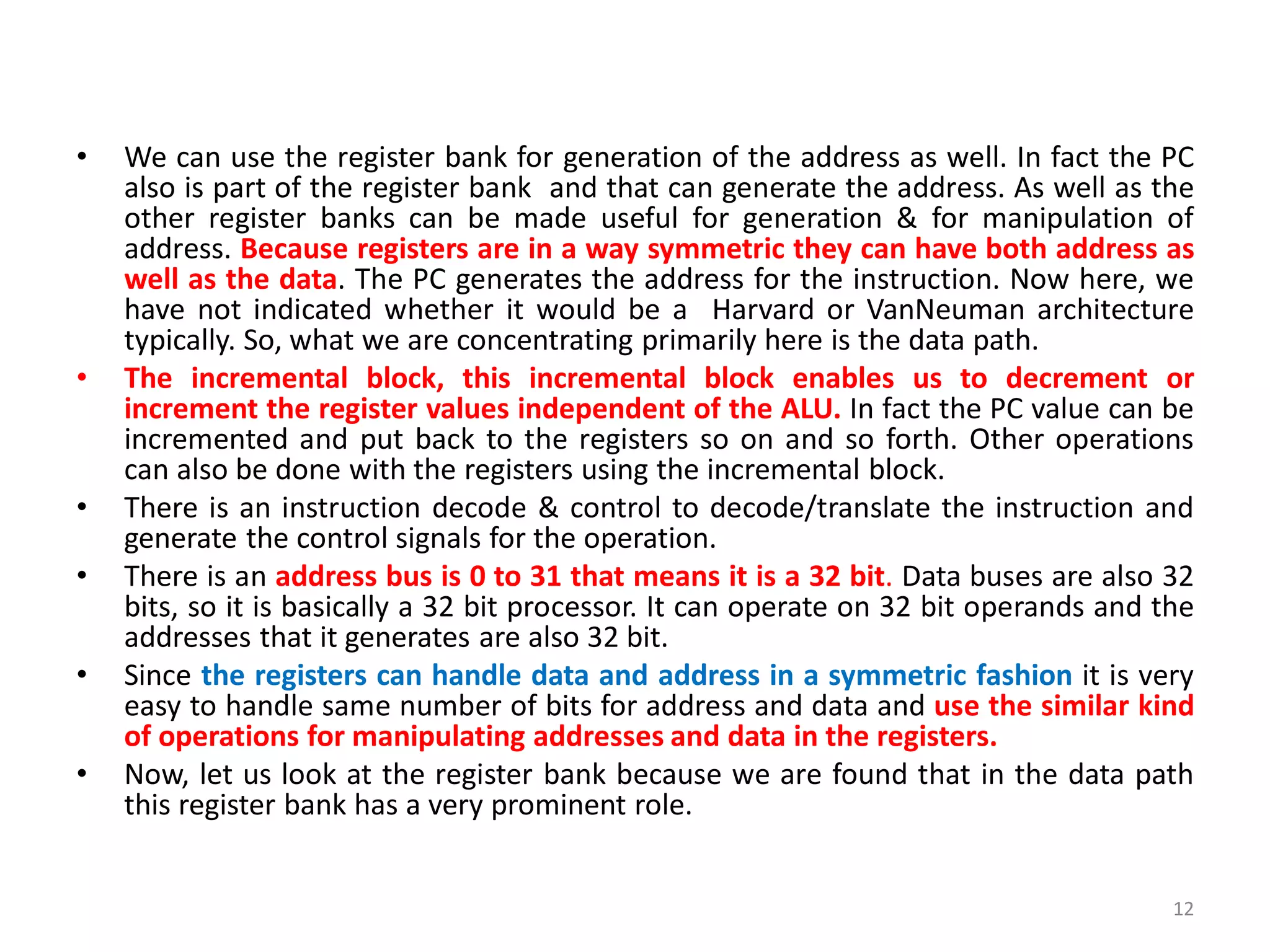 • We can use the register bank for generation of the address as well. In fact the PC
also is part of the register bank and that can generate the address. As well as the
other register banks can be made useful for generation & for manipulation of
address. Because registers are in a way symmetric they can have both address as
well as the data. The PC generates the address for the instruction. Now here, we
have not indicated whether it would be a Harvard or VanNeuman architecture
typically. So, what we are concentrating primarily here is the data path.
• The incremental block, this incremental block enables us to decrement or
increment the register values independent of the ALU. In fact the PC value can be
incremented and put back to the registers so on and so forth. Other operations
can also be done with the registers using the incremental block.
• There is an instruction decode & control to decode/translate the instruction and
generate the control signals for the operation.
• There is an address bus is 0 to 31 that means it is a 32 bit. Data buses are also 32
bits, so it is basically a 32 bit processor. It can operate on 32 bit operands and the
addresses that it generates are also 32 bit.
• Since the registers can handle data and address in a symmetric fashion it is very
easy to handle same number of bits for address and data and use the similar kind
of operations for manipulating addresses and data in the registers.
• Now, let us look at the register bank because we are found that in the data path
this register bank has a very prominent role.
12
 