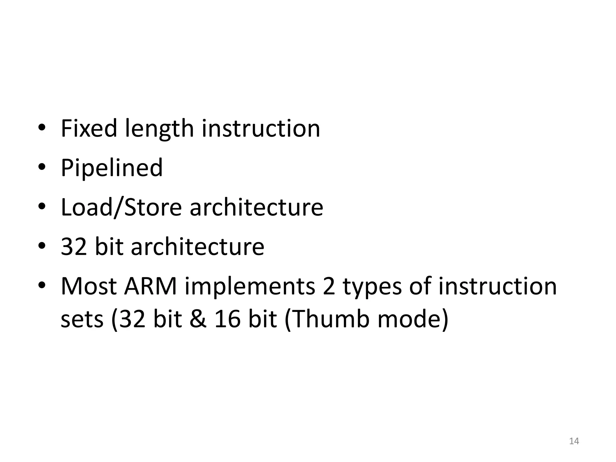 • Fixed length instruction
• Pipelined
• Load/Store architecture
• 32 bit architecture
• Most ARM implements 2 types of instruction
sets (32 bit & 16 bit (Thumb mode)
14
 