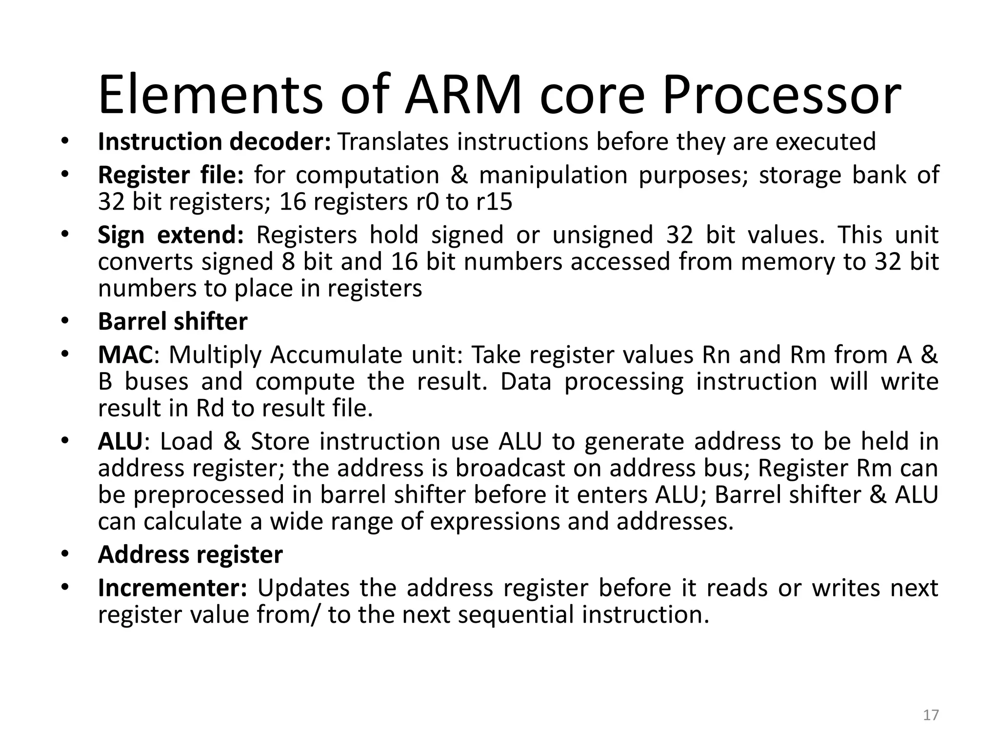 Elements of ARM core Processor
• Instruction decoder: Translates instructions before they are executed
• Register file: for computation & manipulation purposes; storage bank of
32 bit registers; 16 registers r0 to r15
• Sign extend: Registers hold signed or unsigned 32 bit values. This unit
converts signed 8 bit and 16 bit numbers accessed from memory to 32 bit
numbers to place in registers
• Barrel shifter
• MAC: Multiply Accumulate unit: Take register values Rn and Rm from A &
B buses and compute the result. Data processing instruction will write
result in Rd to result file.
• ALU: Load & Store instruction use ALU to generate address to be held in
address register; the address is broadcast on address bus; Register Rm can
be preprocessed in barrel shifter before it enters ALU; Barrel shifter & ALU
can calculate a wide range of expressions and addresses.
• Address register
• Incrementer: Updates the address register before it reads or writes next
register value from/ to the next sequential instruction.
17
 