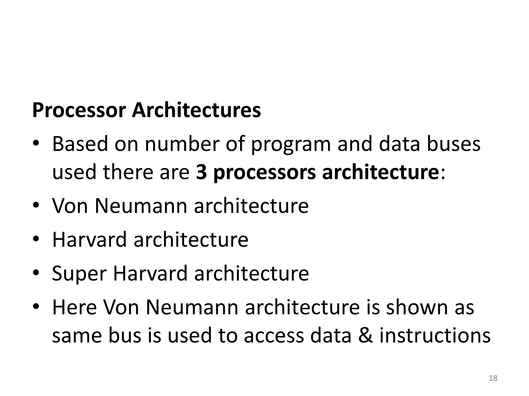 Processor Architectures
• Based on number of program and data buses
used there are 3 processors architecture:
• Von Neumann architecture
• Harvard architecture
• Super Harvard architecture
• Here Von Neumann architecture is shown as
same bus is used to access data & instructions
18
 