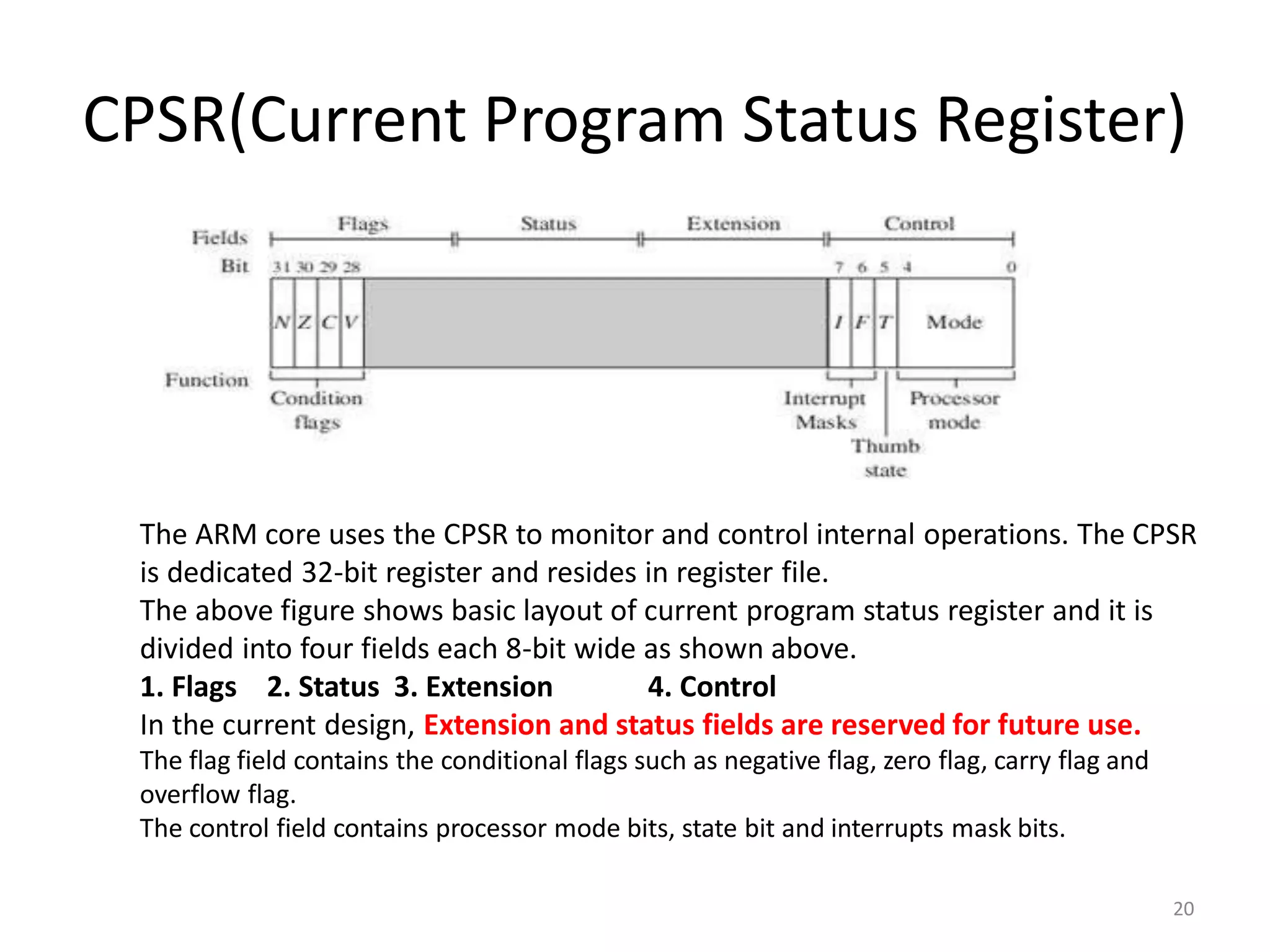 CPSR(Current Program Status Register)
20
The ARM core uses the CPSR to monitor and control internal operations. The CPSR
is dedicated 32-bit register and resides in register file.
The above figure shows basic layout of current program status register and it is
divided into four fields each 8-bit wide as shown above.
1. Flags 2. Status 3. Extension 4. Control
In the current design, Extension and status fields are reserved for future use.
The flag field contains the conditional flags such as negative flag, zero flag, carry flag and
overflow flag.
The control field contains processor mode bits, state bit and interrupts mask bits.
 