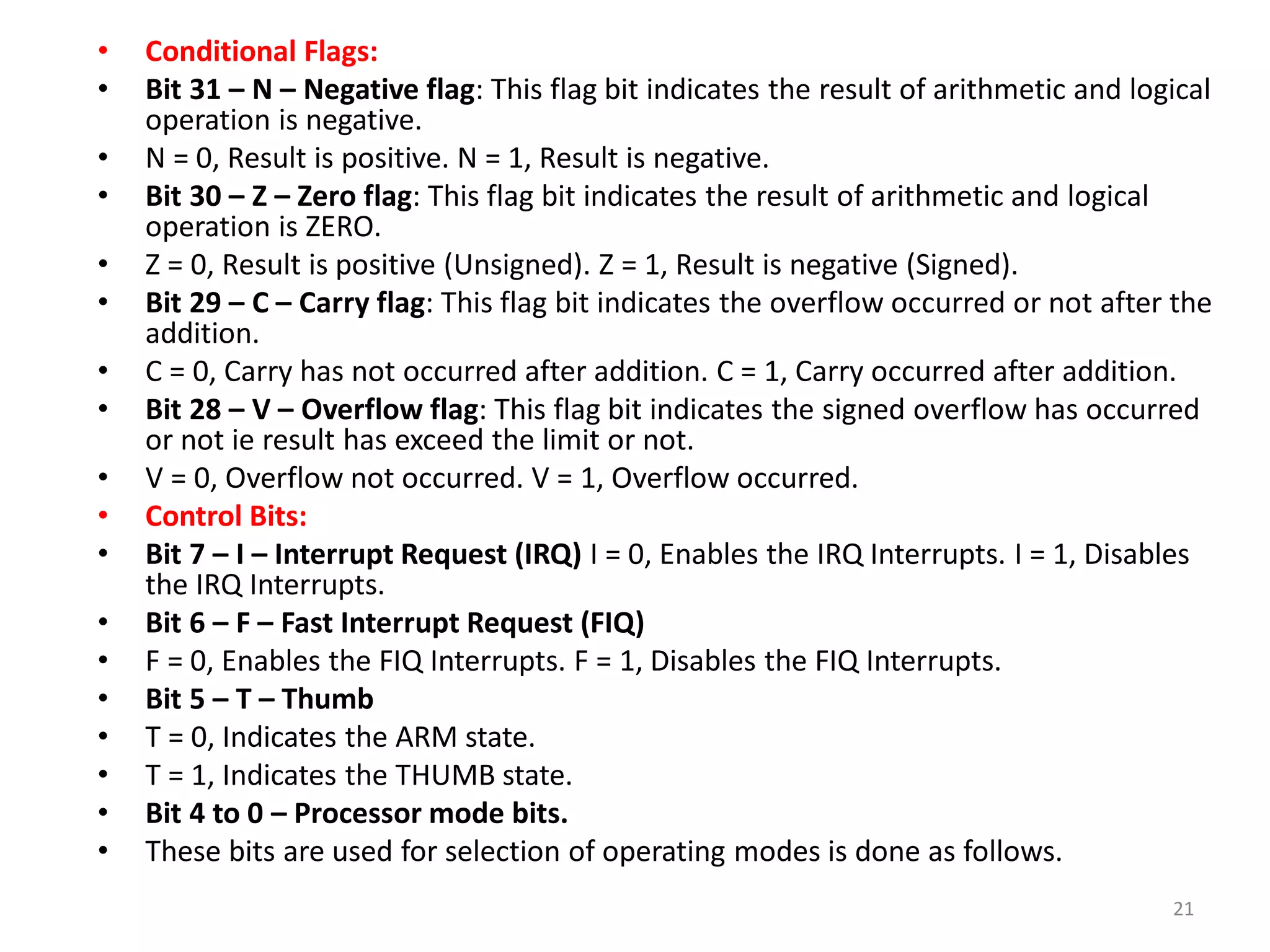 • Conditional Flags:
• Bit 31 – N – Negative flag: This flag bit indicates the result of arithmetic and logical
operation is negative.
• N = 0, Result is positive. N = 1, Result is negative.
• Bit 30 – Z – Zero flag: This flag bit indicates the result of arithmetic and logical
operation is ZERO.
• Z = 0, Result is positive (Unsigned). Z = 1, Result is negative (Signed).
• Bit 29 – C – Carry flag: This flag bit indicates the overflow occurred or not after the
addition.
• C = 0, Carry has not occurred after addition. C = 1, Carry occurred after addition.
• Bit 28 – V – Overflow flag: This flag bit indicates the signed overflow has occurred
or not ie result has exceed the limit or not.
• V = 0, Overflow not occurred. V = 1, Overflow occurred.
• Control Bits:
• Bit 7 – I – Interrupt Request (IRQ) I = 0, Enables the IRQ Interrupts. I = 1, Disables
the IRQ Interrupts.
• Bit 6 – F – Fast Interrupt Request (FIQ)
• F = 0, Enables the FIQ Interrupts. F = 1, Disables the FIQ Interrupts.
• Bit 5 – T – Thumb
• T = 0, Indicates the ARM state.
• T = 1, Indicates the THUMB state.
• Bit 4 to 0 – Processor mode bits.
• These bits are used for selection of operating modes is done as follows.
21
 