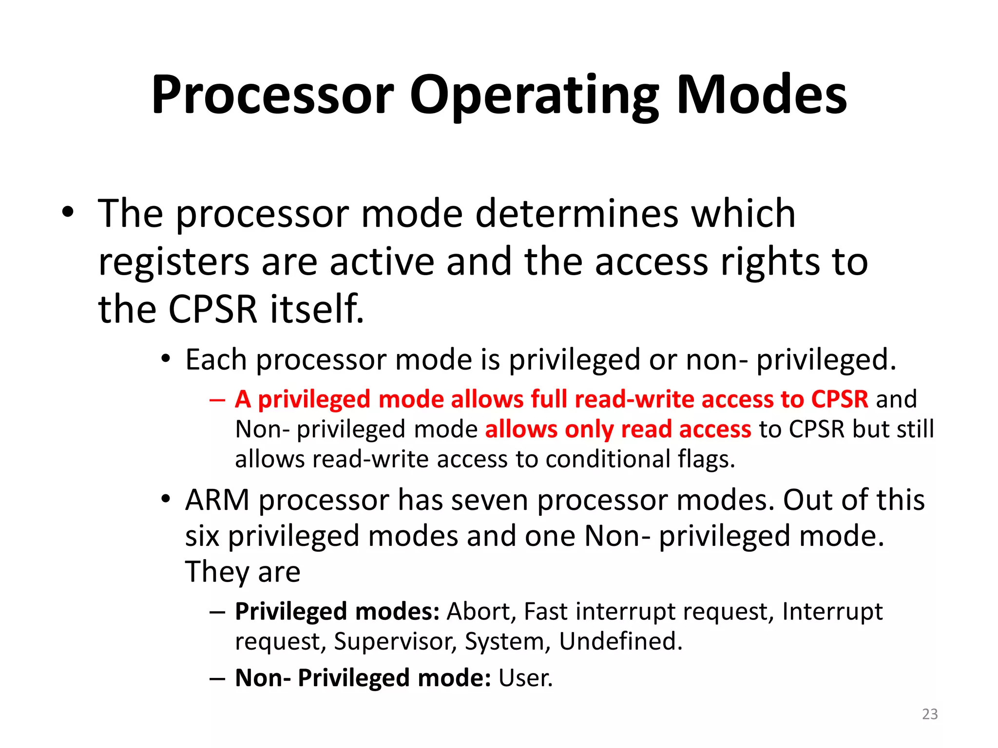 Processor Operating Modes
• The processor mode determines which
registers are active and the access rights to
the CPSR itself.
• Each processor mode is privileged or non- privileged.
– A privileged mode allows full read-write access to CPSR and
Non- privileged mode allows only read access to CPSR but still
allows read-write access to conditional flags.
• ARM processor has seven processor modes. Out of this
six privileged modes and one Non- privileged mode.
They are
– Privileged modes: Abort, Fast interrupt request, Interrupt
request, Supervisor, System, Undefined.
– Non- Privileged mode: User.
23
 
