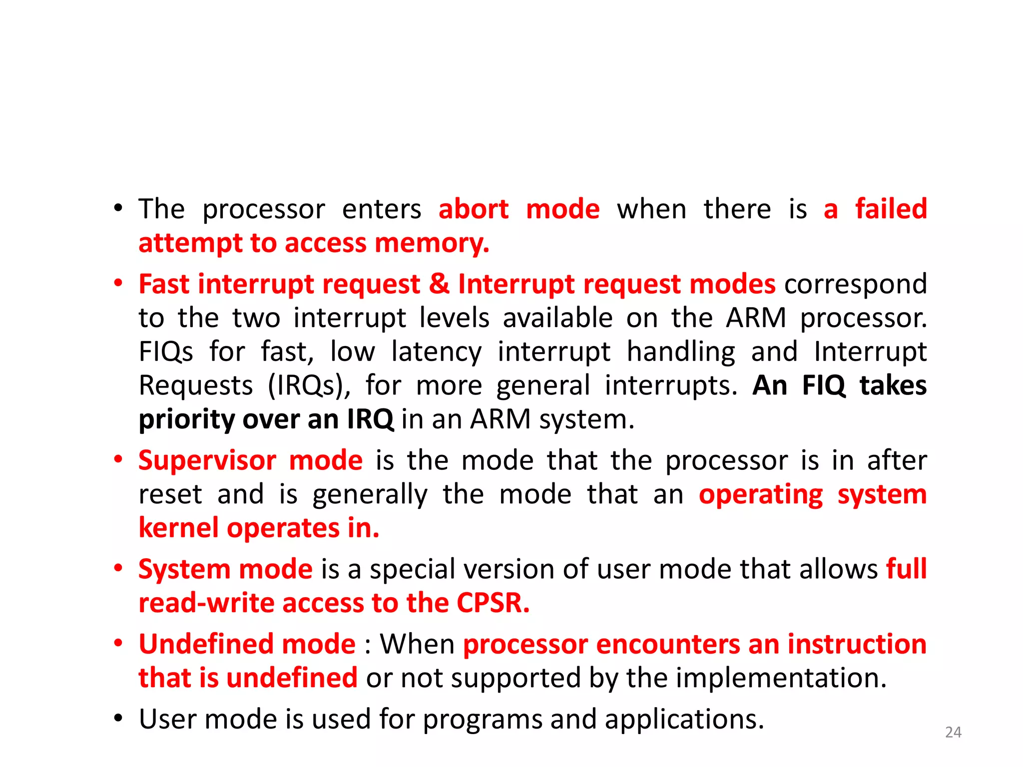 • The processor enters abort mode when there is a failed
attempt to access memory.
• Fast interrupt request & Interrupt request modes correspond
to the two interrupt levels available on the ARM processor.
FIQs for fast, low latency interrupt handling and Interrupt
Requests (IRQs), for more general interrupts. An FIQ takes
priority over an IRQ in an ARM system.
• Supervisor mode is the mode that the processor is in after
reset and is generally the mode that an operating system
kernel operates in.
• System mode is a special version of user mode that allows full
read-write access to the CPSR.
• Undefined mode : When processor encounters an instruction
that is undefined or not supported by the implementation.
• User mode is used for programs and applications. 24
 