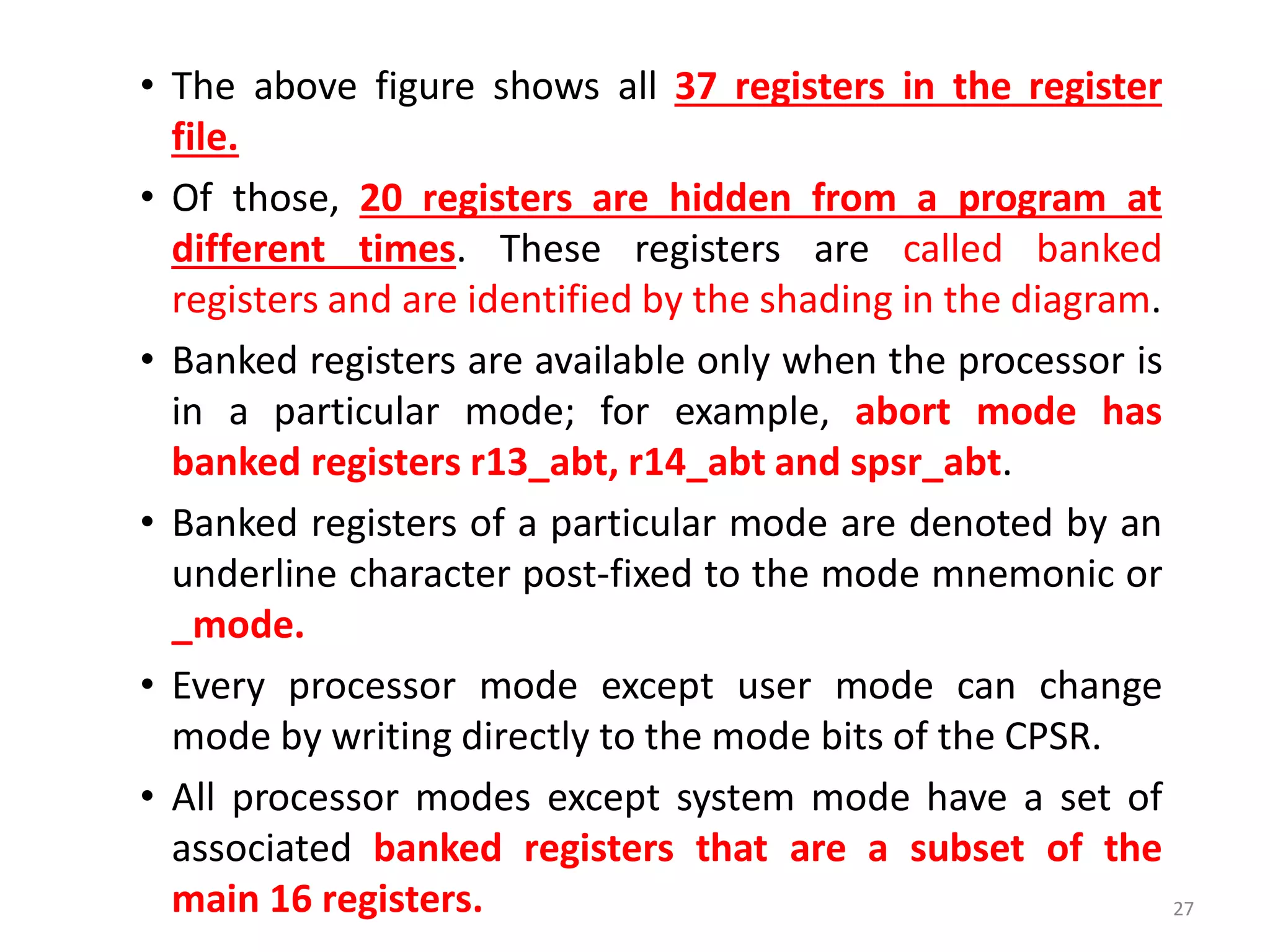 • The above figure shows all 37 registers in the register
file.
• Of those, 20 registers are hidden from a program at
different times. These registers are called banked
registers and are identified by the shading in the diagram.
• Banked registers are available only when the processor is
in a particular mode; for example, abort mode has
banked registers r13_abt, r14_abt and spsr_abt.
• Banked registers of a particular mode are denoted by an
underline character post-fixed to the mode mnemonic or
_mode.
• Every processor mode except user mode can change
mode by writing directly to the mode bits of the CPSR.
• All processor modes except system mode have a set of
associated banked registers that are a subset of the
main 16 registers. 27
 