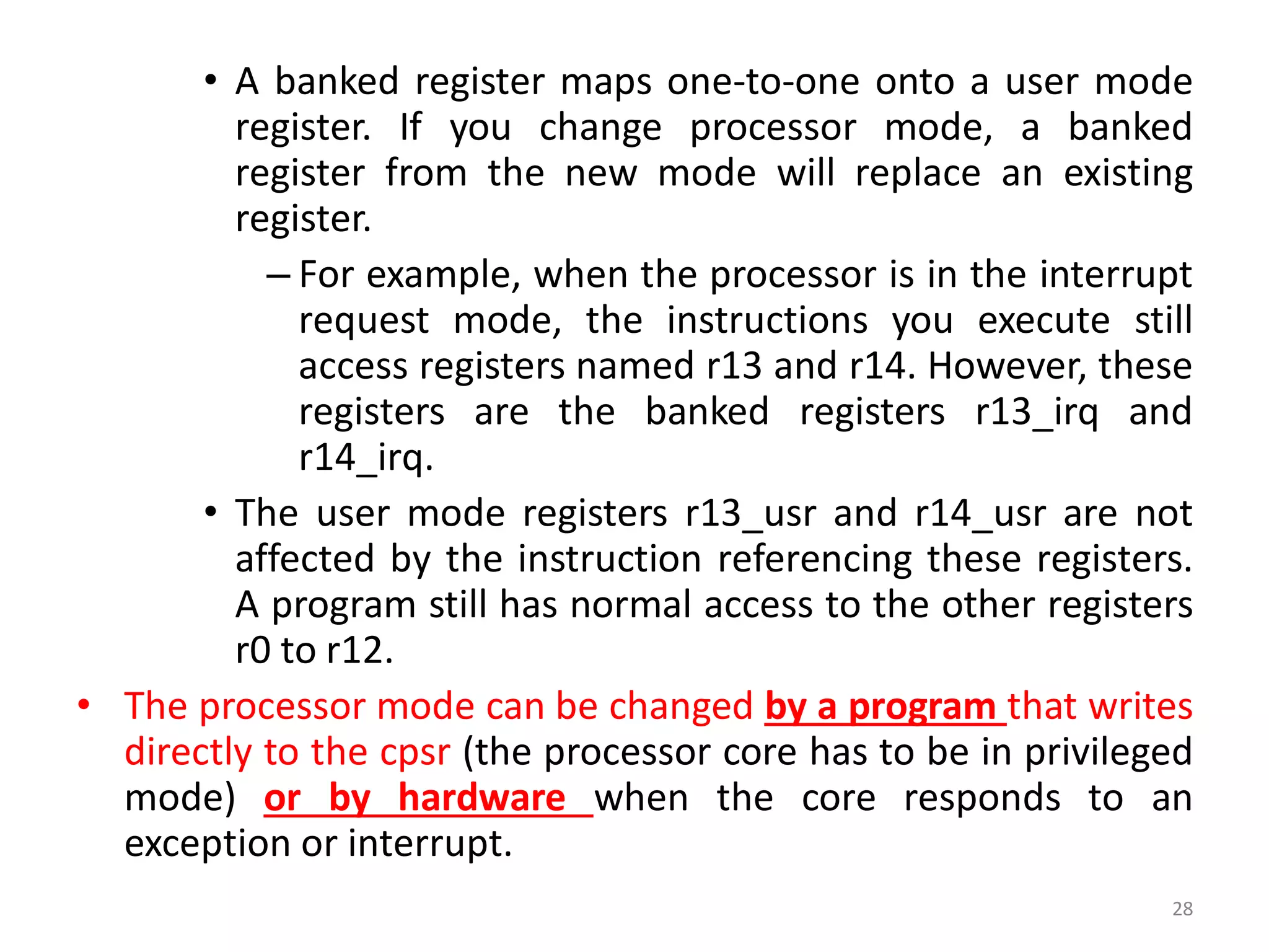 • A banked register maps one-to-one onto a user mode
register. If you change processor mode, a banked
register from the new mode will replace an existing
register.
– For example, when the processor is in the interrupt
request mode, the instructions you execute still
access registers named r13 and r14. However, these
registers are the banked registers r13_irq and
r14_irq.
• The user mode registers r13_usr and r14_usr are not
affected by the instruction referencing these registers.
A program still has normal access to the other registers
r0 to r12.
• The processor mode can be changed by a program that writes
directly to the cpsr (the processor core has to be in privileged
mode) or by hardware when the core responds to an
exception or interrupt.
28
 