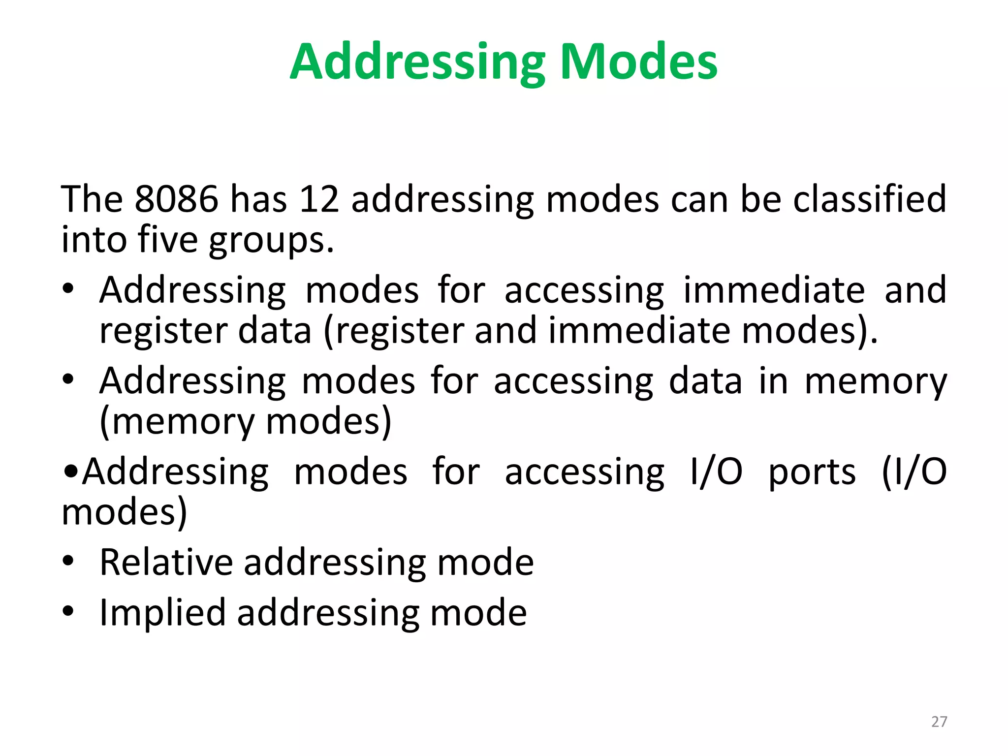 Addressing Modes
The 8086 has 12 addressing modes can be classified
into five groups.
• Addressing modes for accessing immediate and
register data (register and immediate modes).
• Addressing modes for accessing data in memory
(memory modes)
•Addressing modes for accessing I/O ports (I/O
modes)
• Relative addressing mode
• Implied addressing mode
27
 