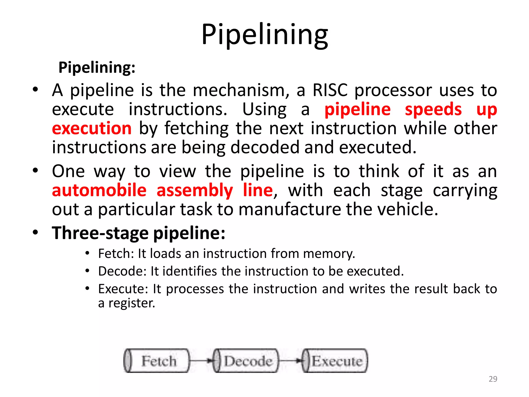 Pipelining
Pipelining:
• A pipeline is the mechanism, a RISC processor uses to
execute instructions. Using a pipeline speeds up
execution by fetching the next instruction while other
instructions are being decoded and executed.
• One way to view the pipeline is to think of it as an
automobile assembly line, with each stage carrying
out a particular task to manufacture the vehicle.
• Three-stage pipeline:
• Fetch: It loads an instruction from memory.
• Decode: It identifies the instruction to be executed.
• Execute: It processes the instruction and writes the result back to
a register.
29
 