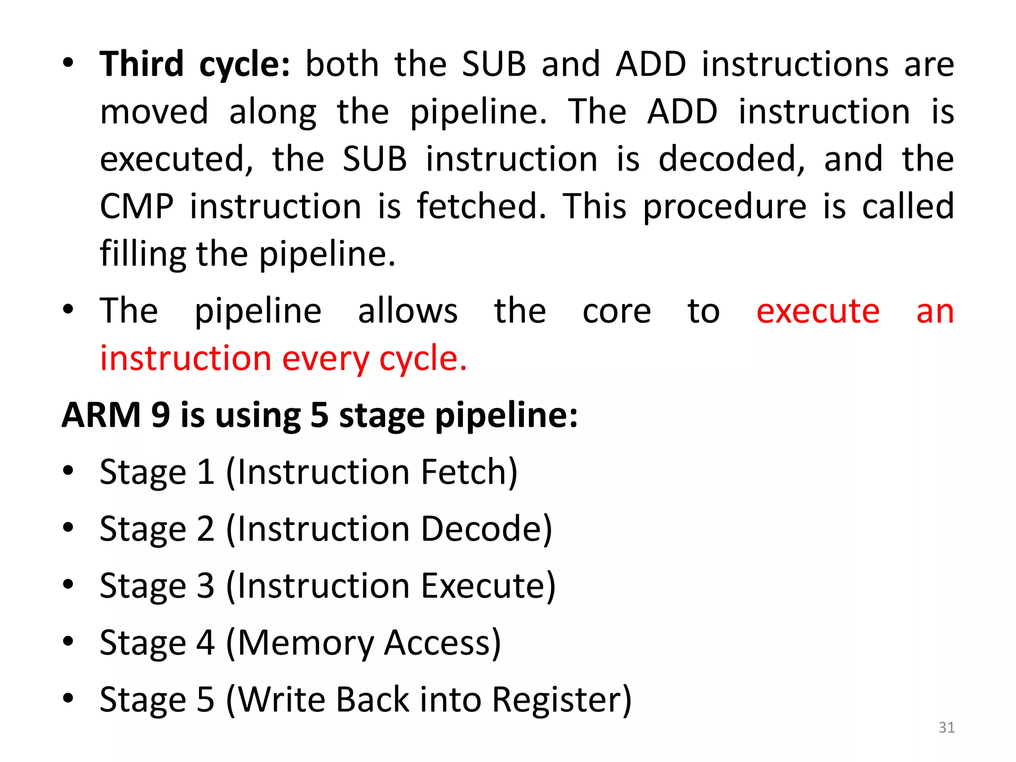 • Third cycle: both the SUB and ADD instructions are
moved along the pipeline. The ADD instruction is
executed, the SUB instruction is decoded, and the
CMP instruction is fetched. This procedure is called
filling the pipeline.
• The pipeline allows the core to execute an
instruction every cycle.
ARM 9 is using 5 stage pipeline:
• Stage 1 (Instruction Fetch)
• Stage 2 (Instruction Decode)
• Stage 3 (Instruction Execute)
• Stage 4 (Memory Access)
• Stage 5 (Write Back into Register)
31
 