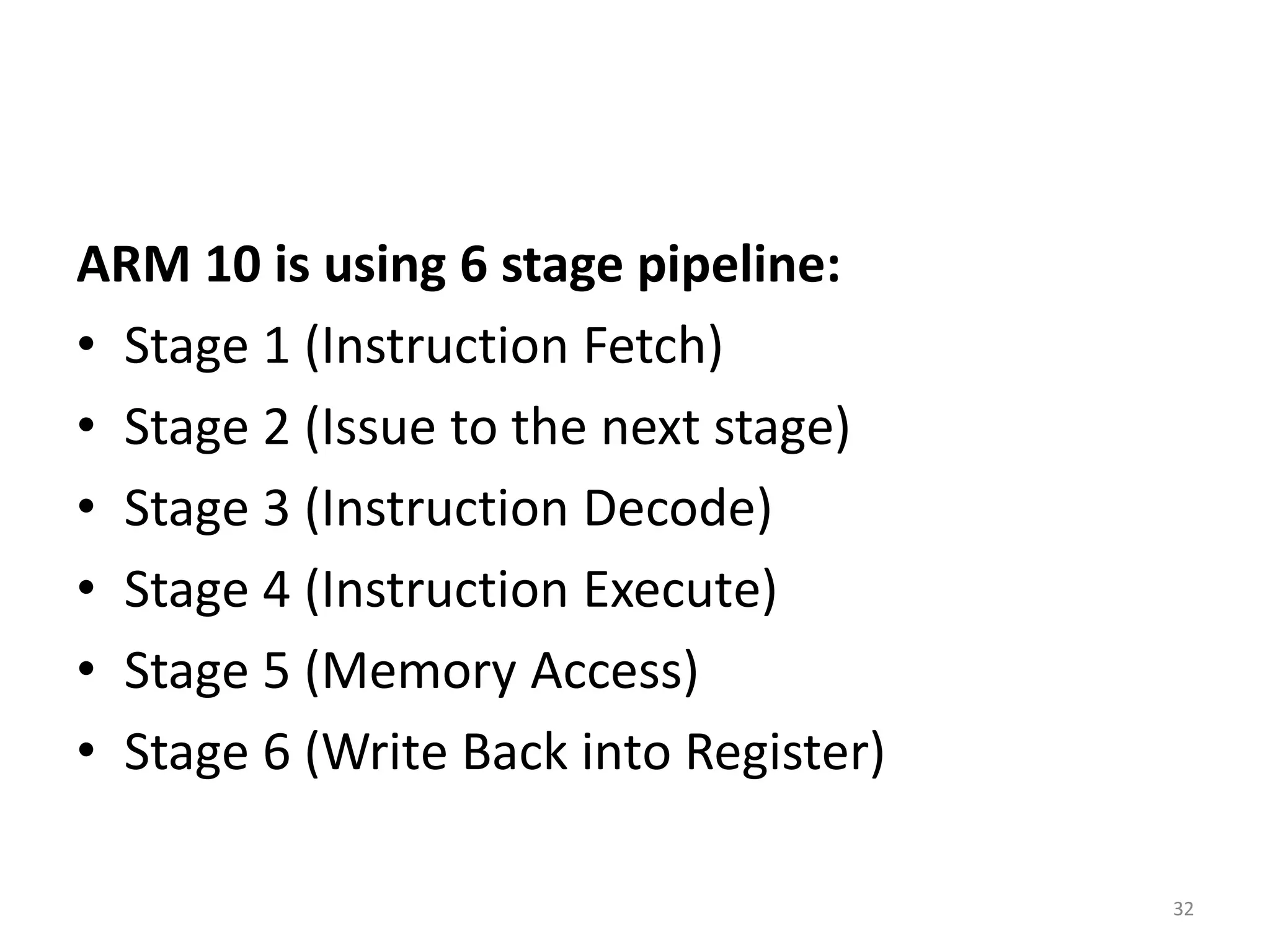 ARM 10 is using 6 stage pipeline:
• Stage 1 (Instruction Fetch)
• Stage 2 (Issue to the next stage)
• Stage 3 (Instruction Decode)
• Stage 4 (Instruction Execute)
• Stage 5 (Memory Access)
• Stage 6 (Write Back into Register)
32
 