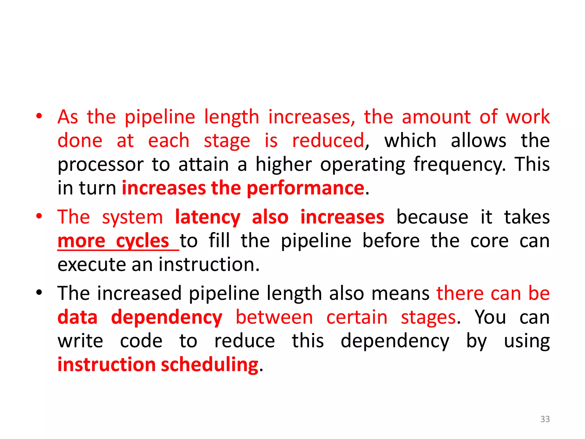 • As the pipeline length increases, the amount of work
done at each stage is reduced, which allows the
processor to attain a higher operating frequency. This
in turn increases the performance.
• The system latency also increases because it takes
more cycles to fill the pipeline before the core can
execute an instruction.
• The increased pipeline length also means there can be
data dependency between certain stages. You can
write code to reduce this dependency by using
instruction scheduling.
33
 