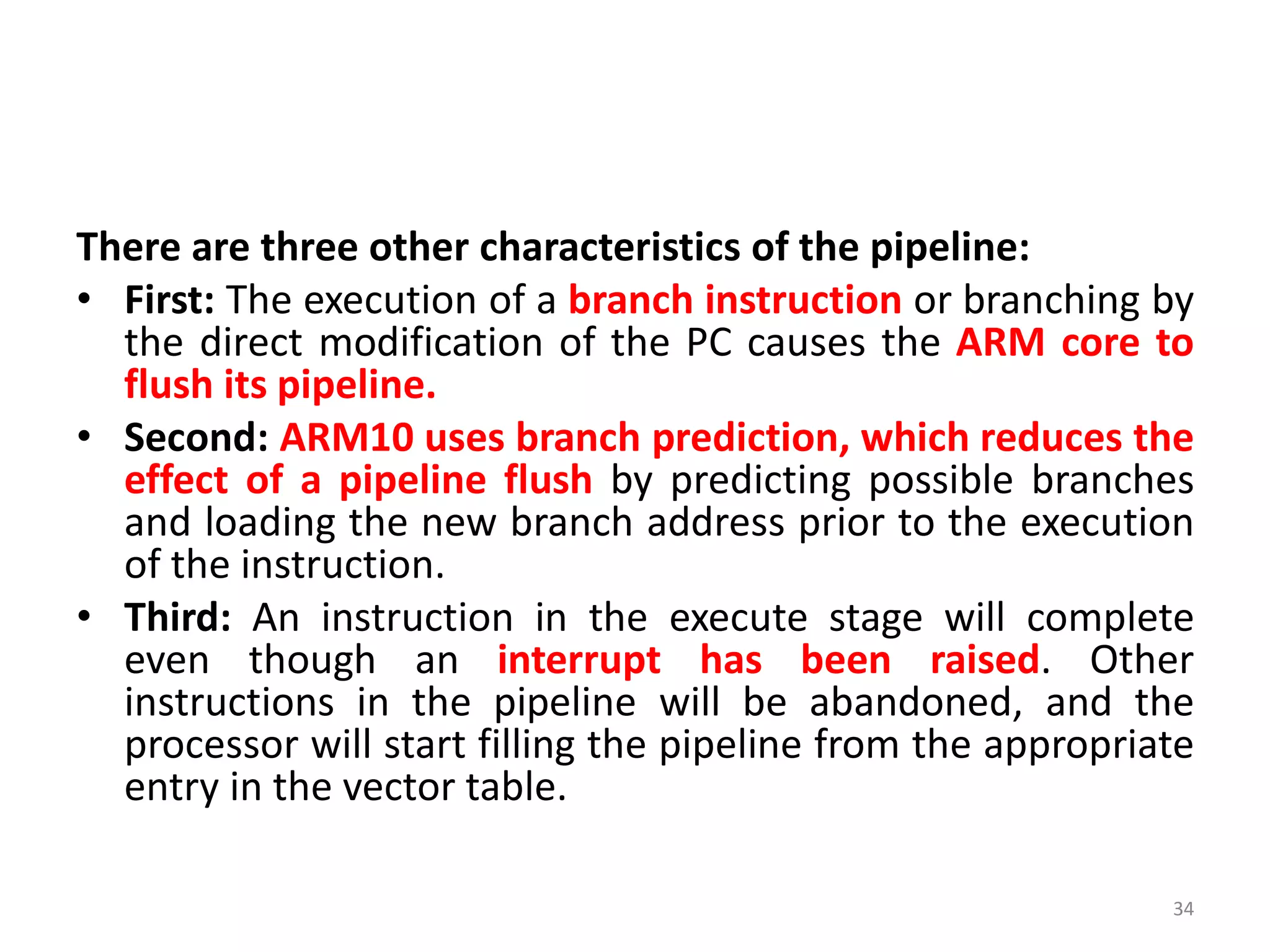 There are three other characteristics of the pipeline:
• First: The execution of a branch instruction or branching by
the direct modification of the PC causes the ARM core to
flush its pipeline.
• Second: ARM10 uses branch prediction, which reduces the
effect of a pipeline flush by predicting possible branches
and loading the new branch address prior to the execution
of the instruction.
• Third: An instruction in the execute stage will complete
even though an interrupt has been raised. Other
instructions in the pipeline will be abandoned, and the
processor will start filling the pipeline from the appropriate
entry in the vector table.
34
 