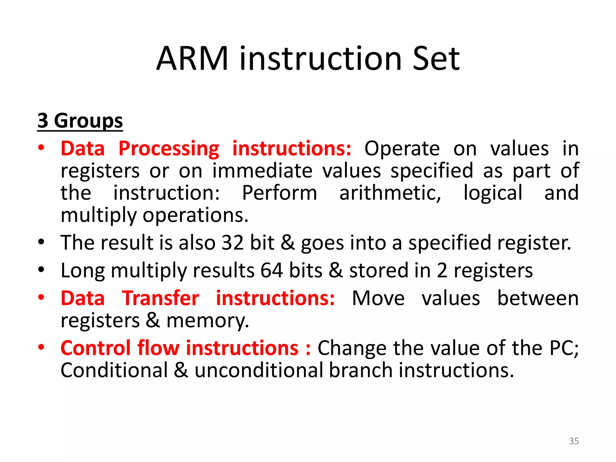 ARM instruction Set
3 Groups
• Data Processing instructions: Operate on values in
registers or on immediate values specified as part of
the instruction: Perform arithmetic, logical and
multiply operations.
• The result is also 32 bit & goes into a specified register.
• Long multiply results 64 bits & stored in 2 registers
• Data Transfer instructions: Move values between
registers & memory.
• Control flow instructions : Change the value of the PC;
Conditional & unconditional branch instructions.
35
 