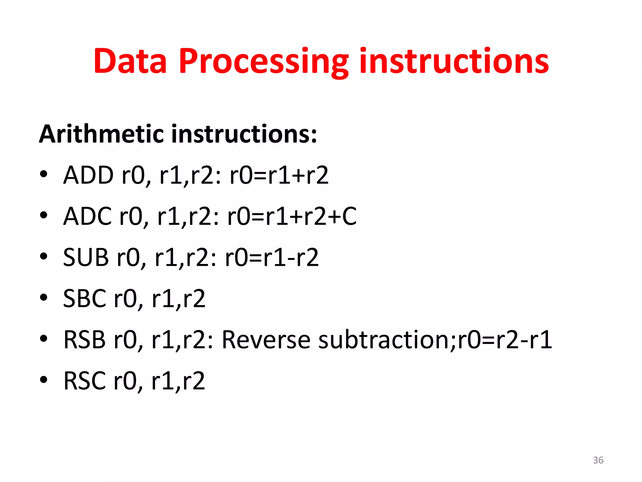 Data Processing instructions
Arithmetic instructions:
• ADD r0, r1,r2: r0=r1+r2
• ADC r0, r1,r2: r0=r1+r2+C
• SUB r0, r1,r2: r0=r1-r2
• SBC r0, r1,r2
• RSB r0, r1,r2: Reverse subtraction;r0=r2-r1
• RSC r0, r1,r2
36
 