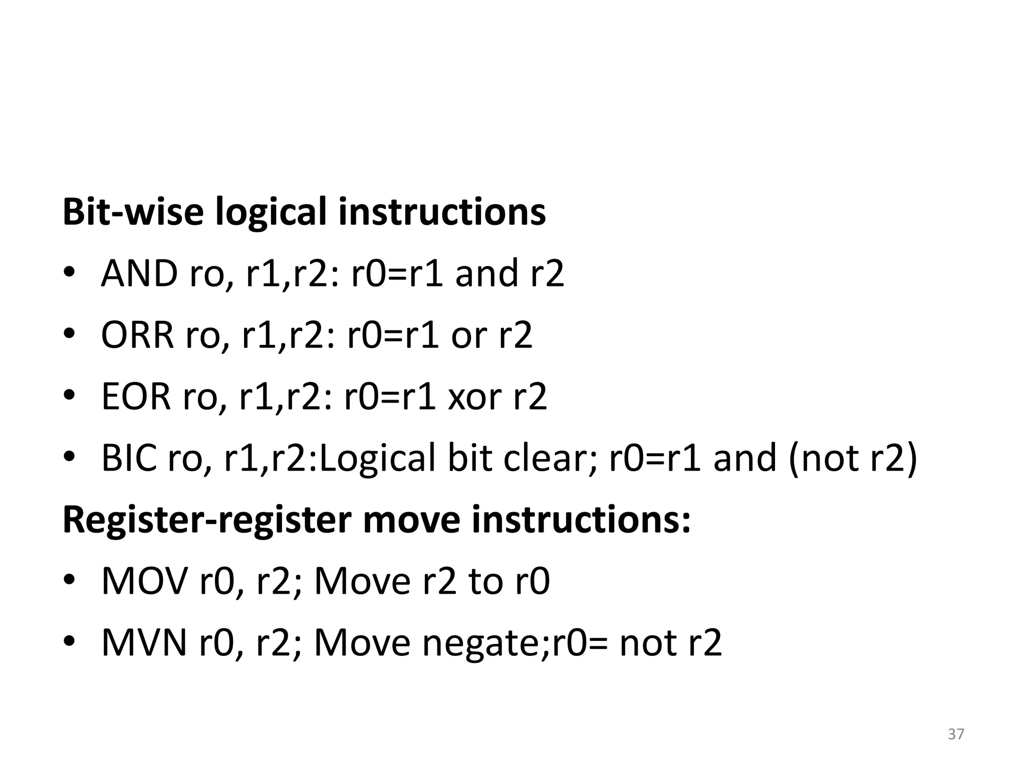 Bit-wise logical instructions
• AND ro, r1,r2: r0=r1 and r2
• ORR ro, r1,r2: r0=r1 or r2
• EOR ro, r1,r2: r0=r1 xor r2
• BIC ro, r1,r2:Logical bit clear; r0=r1 and (not r2)
Register-register move instructions:
• MOV r0, r2; Move r2 to r0
• MVN r0, r2; Move negate;r0= not r2
37
 