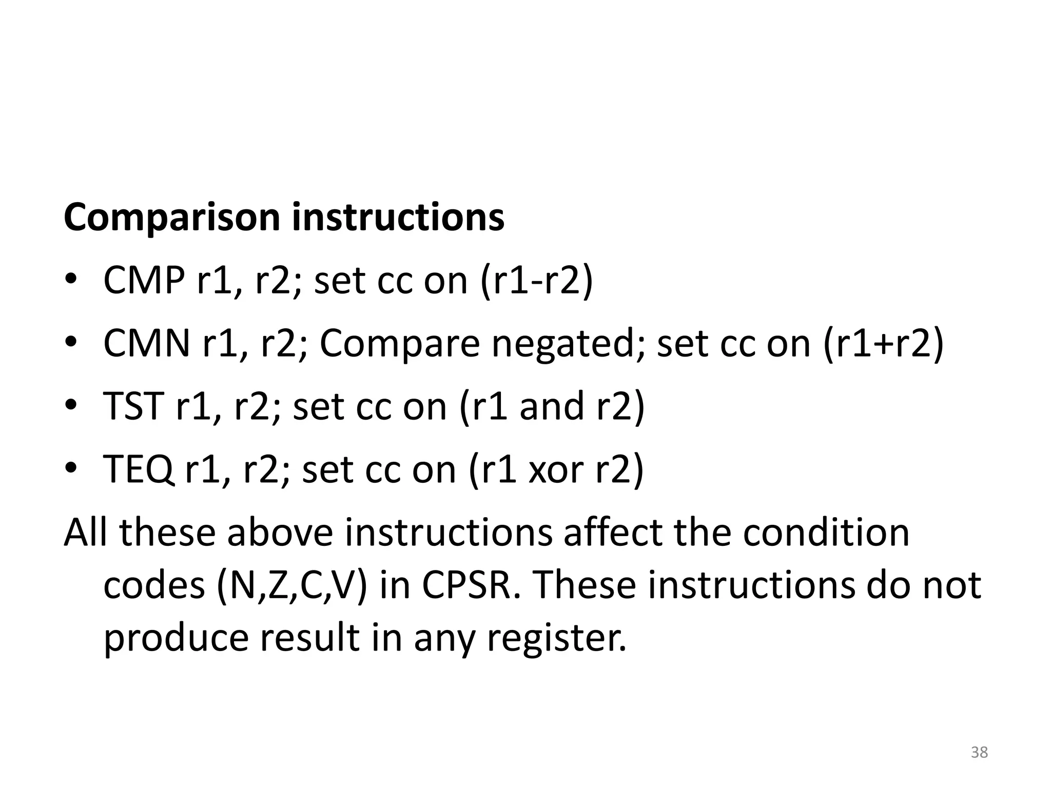 Comparison instructions
• CMP r1, r2; set cc on (r1-r2)
• CMN r1, r2; Compare negated; set cc on (r1+r2)
• TST r1, r2; set cc on (r1 and r2)
• TEQ r1, r2; set cc on (r1 xor r2)
All these above instructions affect the condition
codes (N,Z,C,V) in CPSR. These instructions do not
produce result in any register.
38
 