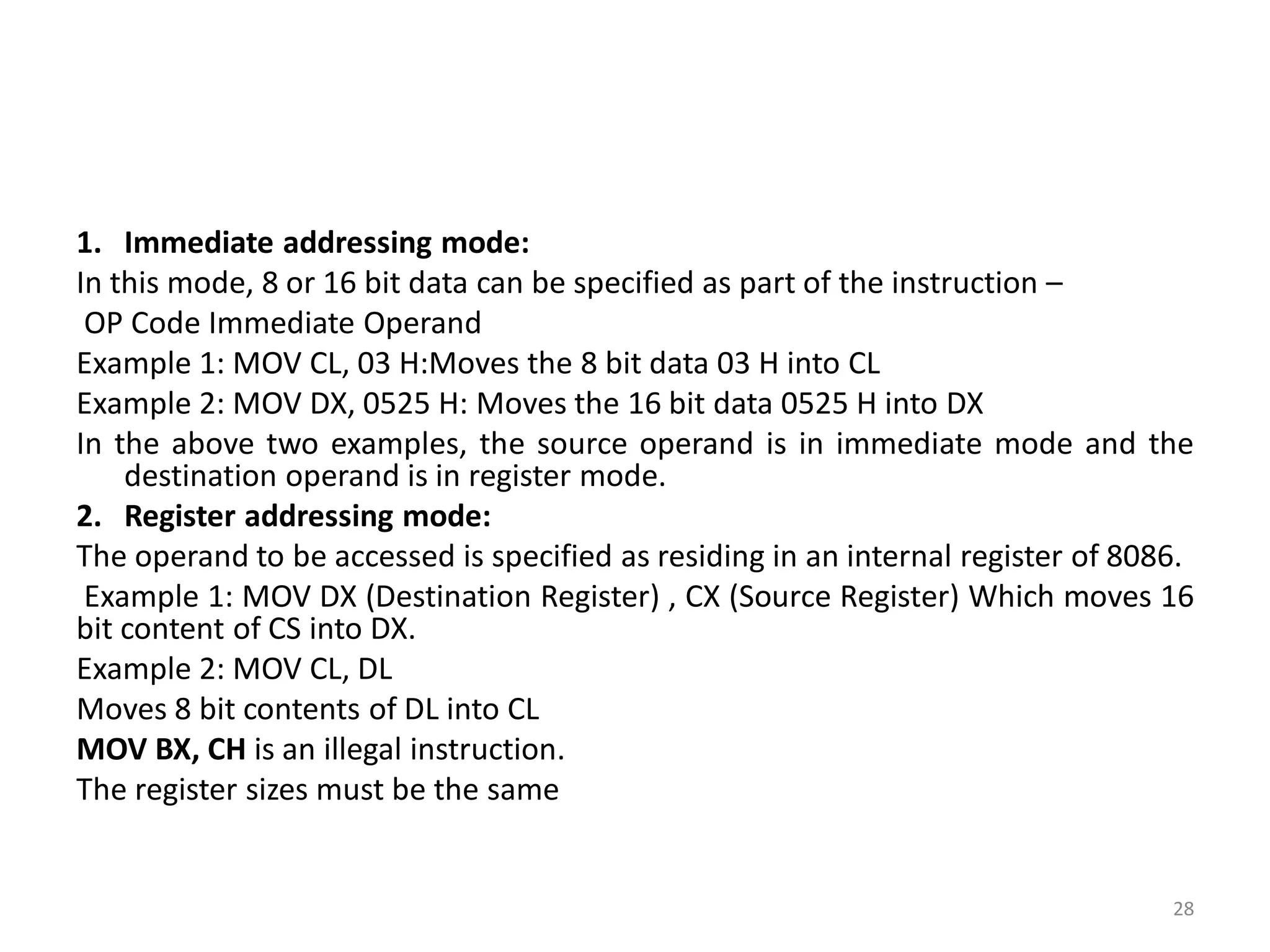 1. Immediate addressing mode:
In this mode, 8 or 16 bit data can be specified as part of the instruction –
OP Code Immediate Operand
Example 1: MOV CL, 03 H:Moves the 8 bit data 03 H into CL
Example 2: MOV DX, 0525 H: Moves the 16 bit data 0525 H into DX
In the above two examples, the source operand is in immediate mode and the
destination operand is in register mode.
2. Register addressing mode:
The operand to be accessed is specified as residing in an internal register of 8086.
Example 1: MOV DX (Destination Register) , CX (Source Register) Which moves 16
bit content of CS into DX.
Example 2: MOV CL, DL
Moves 8 bit contents of DL into CL
MOV BX, CH is an illegal instruction.
The register sizes must be the same
28
 