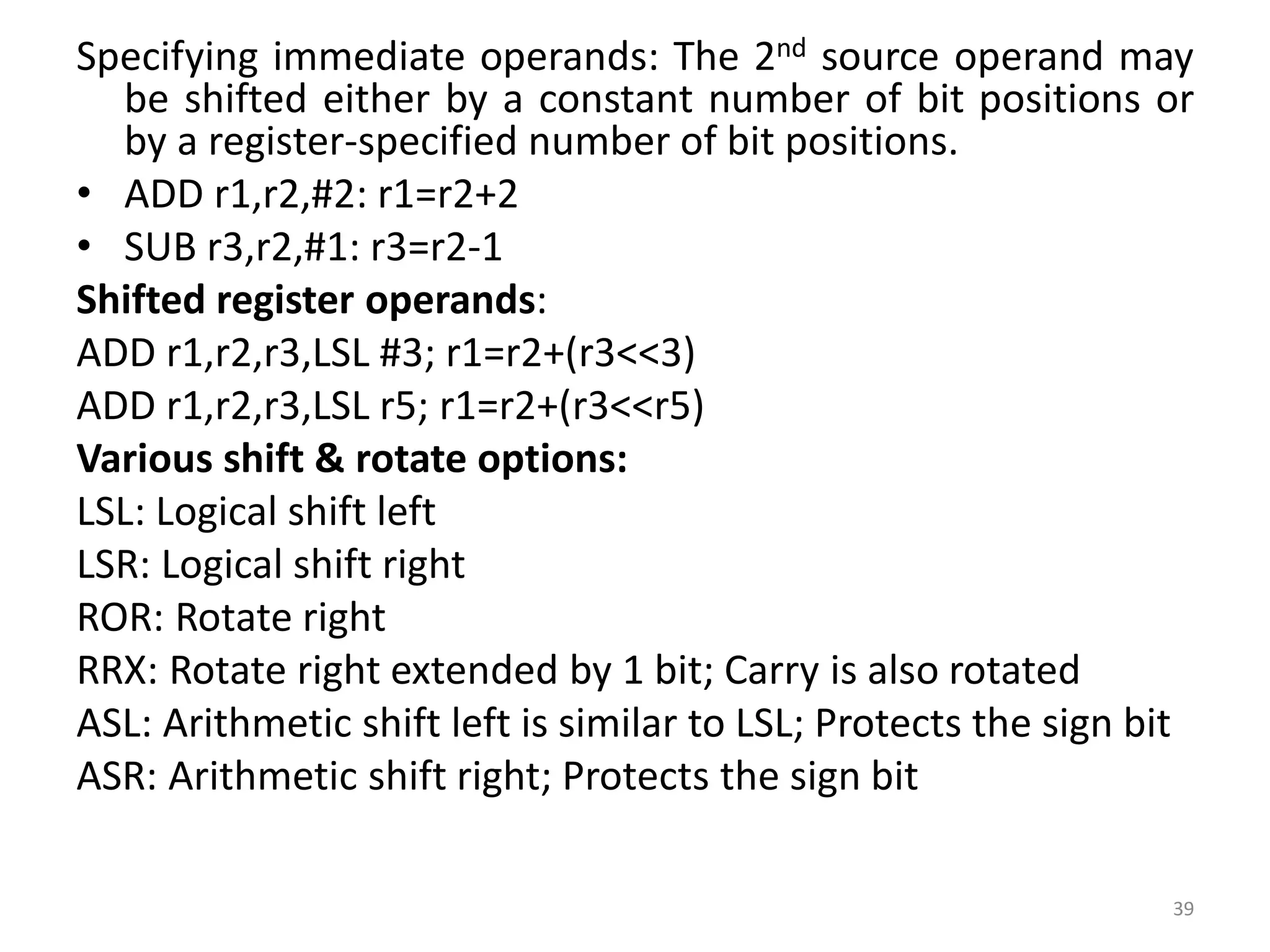 Specifying immediate operands: The 2nd source operand may
be shifted either by a constant number of bit positions or
by a register-specified number of bit positions.
• ADD r1,r2,#2: r1=r2+2
• SUB r3,r2,#1: r3=r2-1
Shifted register operands:
ADD r1,r2,r3,LSL #3; r1=r2+(r3<<3)
ADD r1,r2,r3,LSL r5; r1=r2+(r3<<r5)
Various shift & rotate options:
LSL: Logical shift left
LSR: Logical shift right
ROR: Rotate right
RRX: Rotate right extended by 1 bit; Carry is also rotated
ASL: Arithmetic shift left is similar to LSL; Protects the sign bit
ASR: Arithmetic shift right; Protects the sign bit
39
 