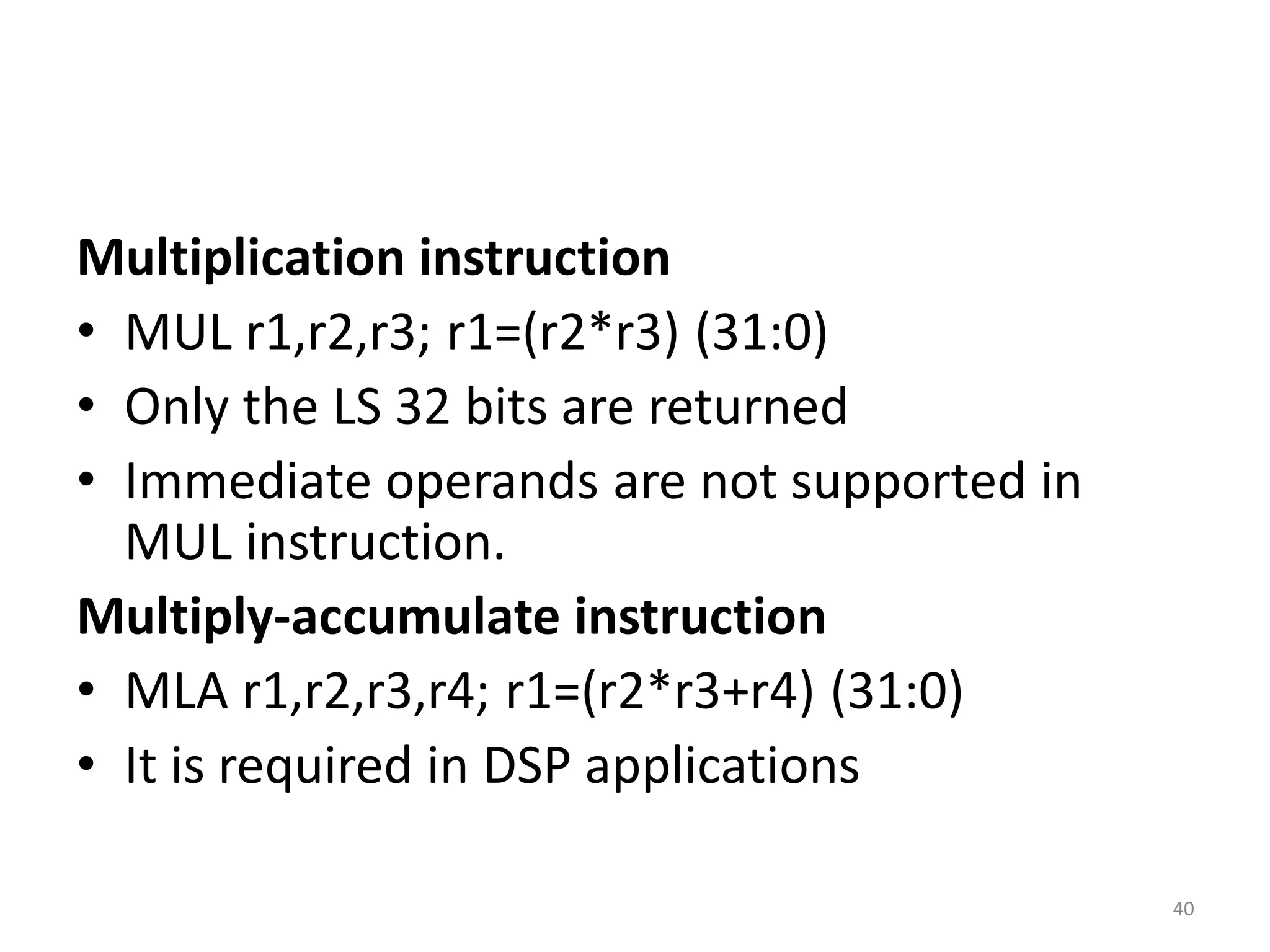 Multiplication instruction
• MUL r1,r2,r3; r1=(r2*r3) (31:0)
• Only the LS 32 bits are returned
• Immediate operands are not supported in
MUL instruction.
Multiply-accumulate instruction
• MLA r1,r2,r3,r4; r1=(r2*r3+r4) (31:0)
• It is required in DSP applications
40
 