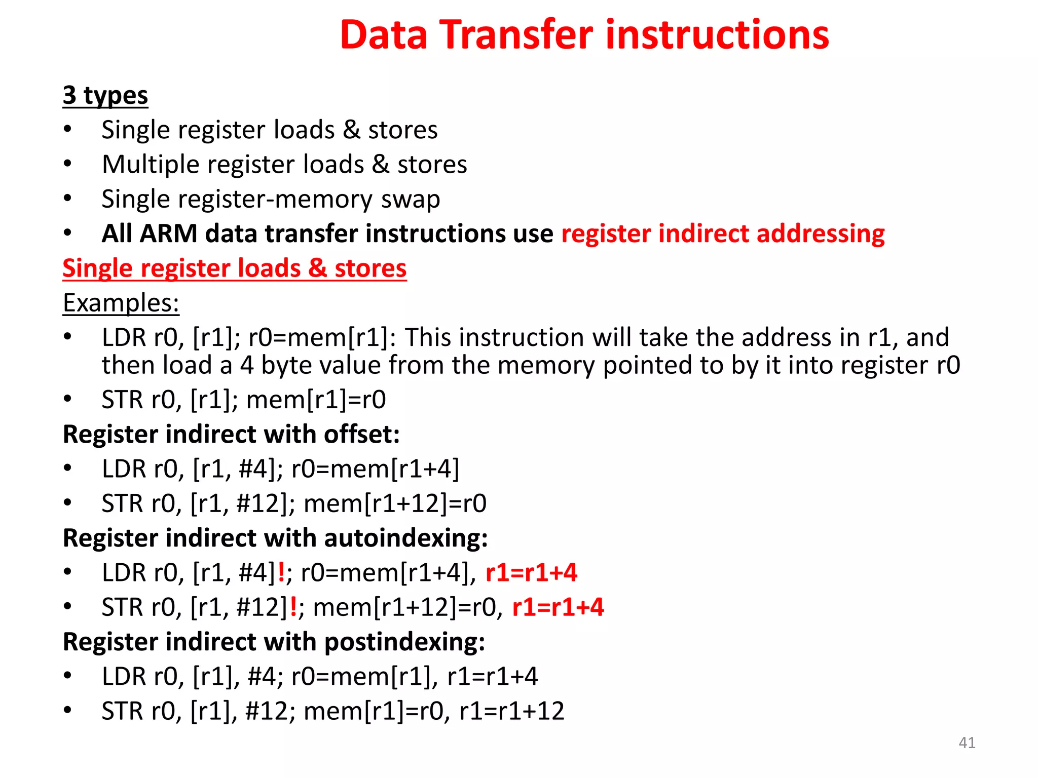 3 types
• Single register loads & stores
• Multiple register loads & stores
• Single register-memory swap
• All ARM data transfer instructions use register indirect addressing
Single register loads & stores
Examples:
• LDR r0, [r1]; r0=mem[r1]: This instruction will take the address in r1, and
then load a 4 byte value from the memory pointed to by it into register r0
• STR r0, [r1]; mem[r1]=r0
Register indirect with offset:
• LDR r0, [r1, #4]; r0=mem[r1+4]
• STR r0, [r1, #12]; mem[r1+12]=r0
Register indirect with autoindexing:
• LDR r0, [r1, #4]!; r0=mem[r1+4], r1=r1+4
• STR r0, [r1, #12]!; mem[r1+12]=r0, r1=r1+4
Register indirect with postindexing:
• LDR r0, [r1], #4; r0=mem[r1], r1=r1+4
• STR r0, [r1], #12; mem[r1]=r0, r1=r1+12
41
Data Transfer instructions
 