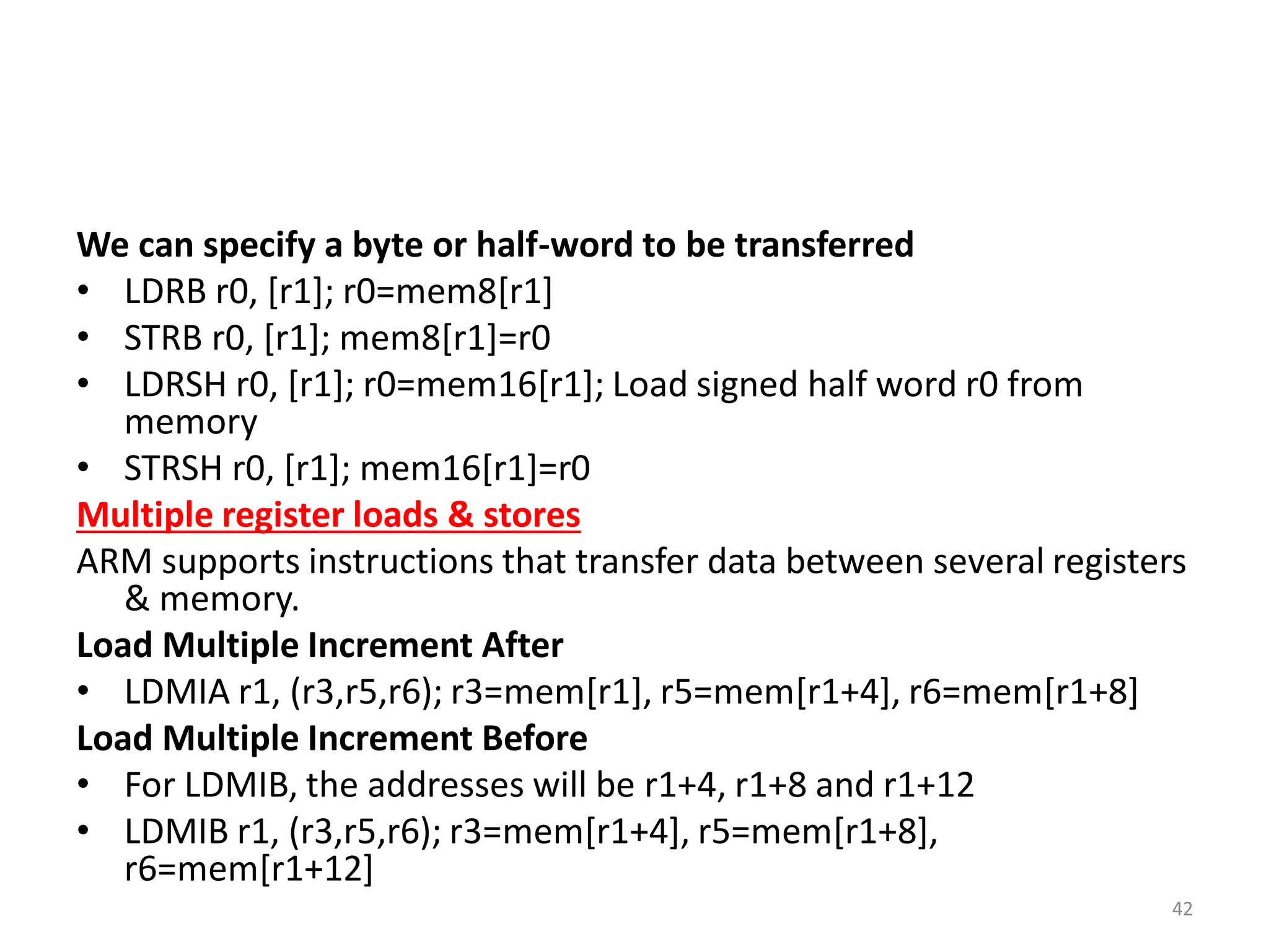 We can specify a byte or half-word to be transferred
• LDRB r0, [r1]; r0=mem8[r1]
• STRB r0, [r1]; mem8[r1]=r0
• LDRSH r0, [r1]; r0=mem16[r1]; Load signed half word r0 from
memory
• STRSH r0, [r1]; mem16[r1]=r0
Multiple register loads & stores
ARM supports instructions that transfer data between several registers
& memory.
Load Multiple Increment After
• LDMIA r1, (r3,r5,r6); r3=mem[r1], r5=mem[r1+4], r6=mem[r1+8]
Load Multiple Increment Before
• For LDMIB, the addresses will be r1+4, r1+8 and r1+12
• LDMIB r1, (r3,r5,r6); r3=mem[r1+4], r5=mem[r1+8],
r6=mem[r1+12]
42
 