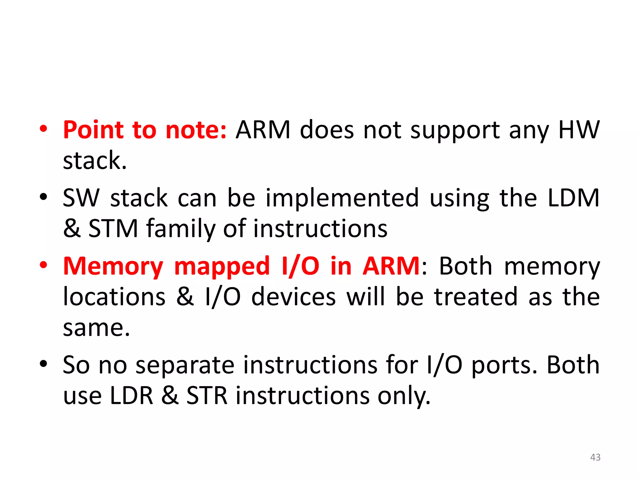 • Point to note: ARM does not support any HW
stack.
• SW stack can be implemented using the LDM
& STM family of instructions
• Memory mapped I/O in ARM: Both memory
locations & I/O devices will be treated as the
same.
• So no separate instructions for I/O ports. Both
use LDR & STR instructions only.
43
 
