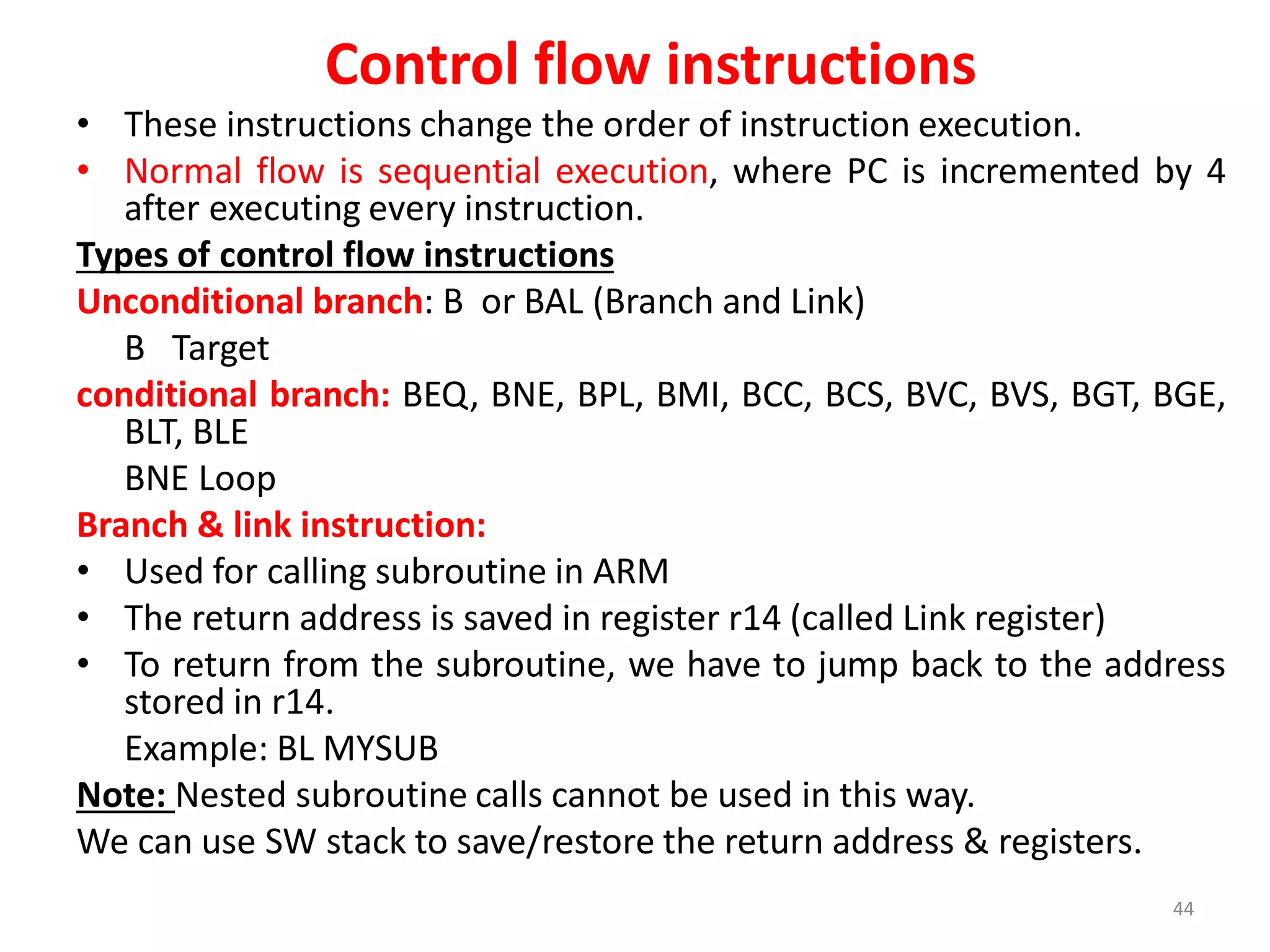 Control flow instructions
• These instructions change the order of instruction execution.
• Normal flow is sequential execution, where PC is incremented by 4
after executing every instruction.
Types of control flow instructions
Unconditional branch: B or BAL (Branch and Link)
B Target
conditional branch: BEQ, BNE, BPL, BMI, BCC, BCS, BVC, BVS, BGT, BGE,
BLT, BLE
BNE Loop
Branch & link instruction:
• Used for calling subroutine in ARM
• The return address is saved in register r14 (called Link register)
• To return from the subroutine, we have to jump back to the address
stored in r14.
Example: BL MYSUB
Note: Nested subroutine calls cannot be used in this way.
We can use SW stack to save/restore the return address & registers.
44
 