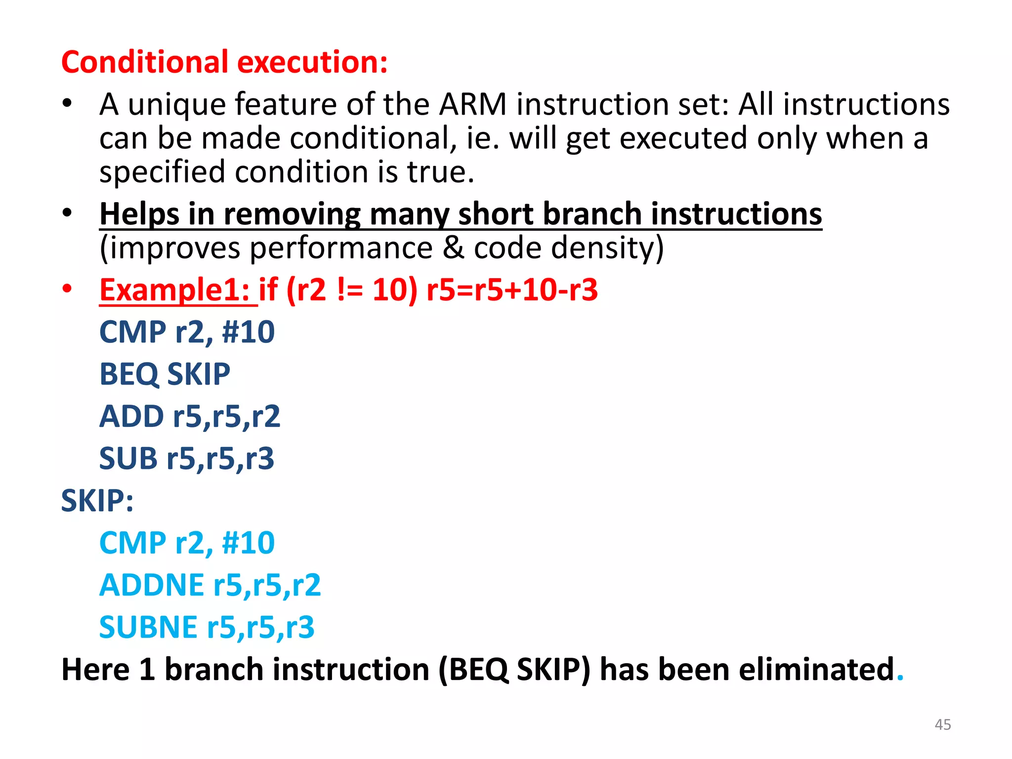 Conditional execution:
• A unique feature of the ARM instruction set: All instructions
can be made conditional, ie. will get executed only when a
specified condition is true.
• Helps in removing many short branch instructions
(improves performance & code density)
• Example1: if (r2 != 10) r5=r5+10-r3
CMP r2, #10
BEQ SKIP
ADD r5,r5,r2
SUB r5,r5,r3
SKIP:
CMP r2, #10
ADDNE r5,r5,r2
SUBNE r5,r5,r3
Here 1 branch instruction (BEQ SKIP) has been eliminated.
45
 