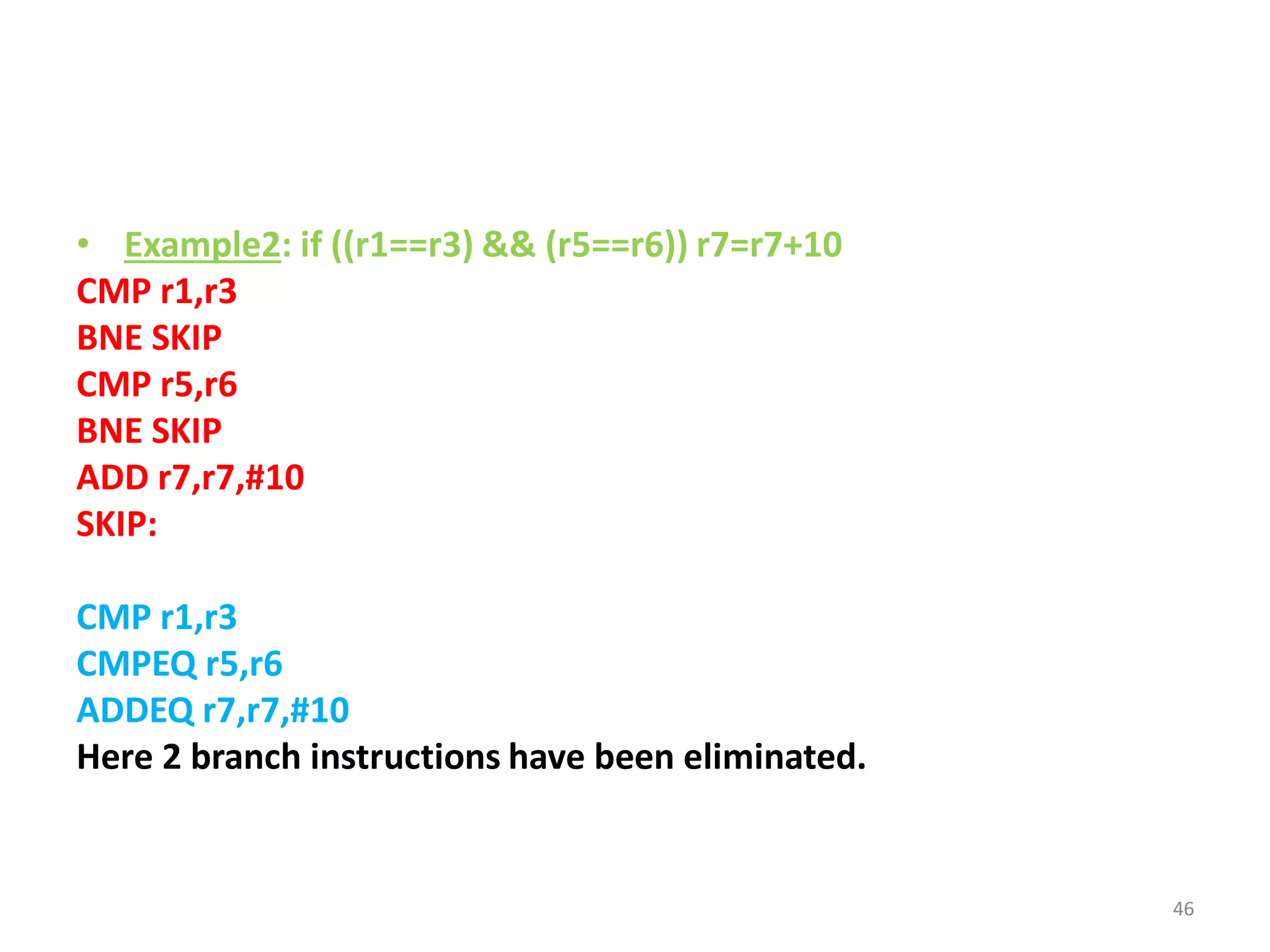 • Example2: if ((r1==r3) && (r5==r6)) r7=r7+10
CMP r1,r3
BNE SKIP
CMP r5,r6
BNE SKIP
ADD r7,r7,#10
SKIP:
CMP r1,r3
CMPEQ r5,r6
ADDEQ r7,r7,#10
Here 2 branch instructions have been eliminated.
46
 