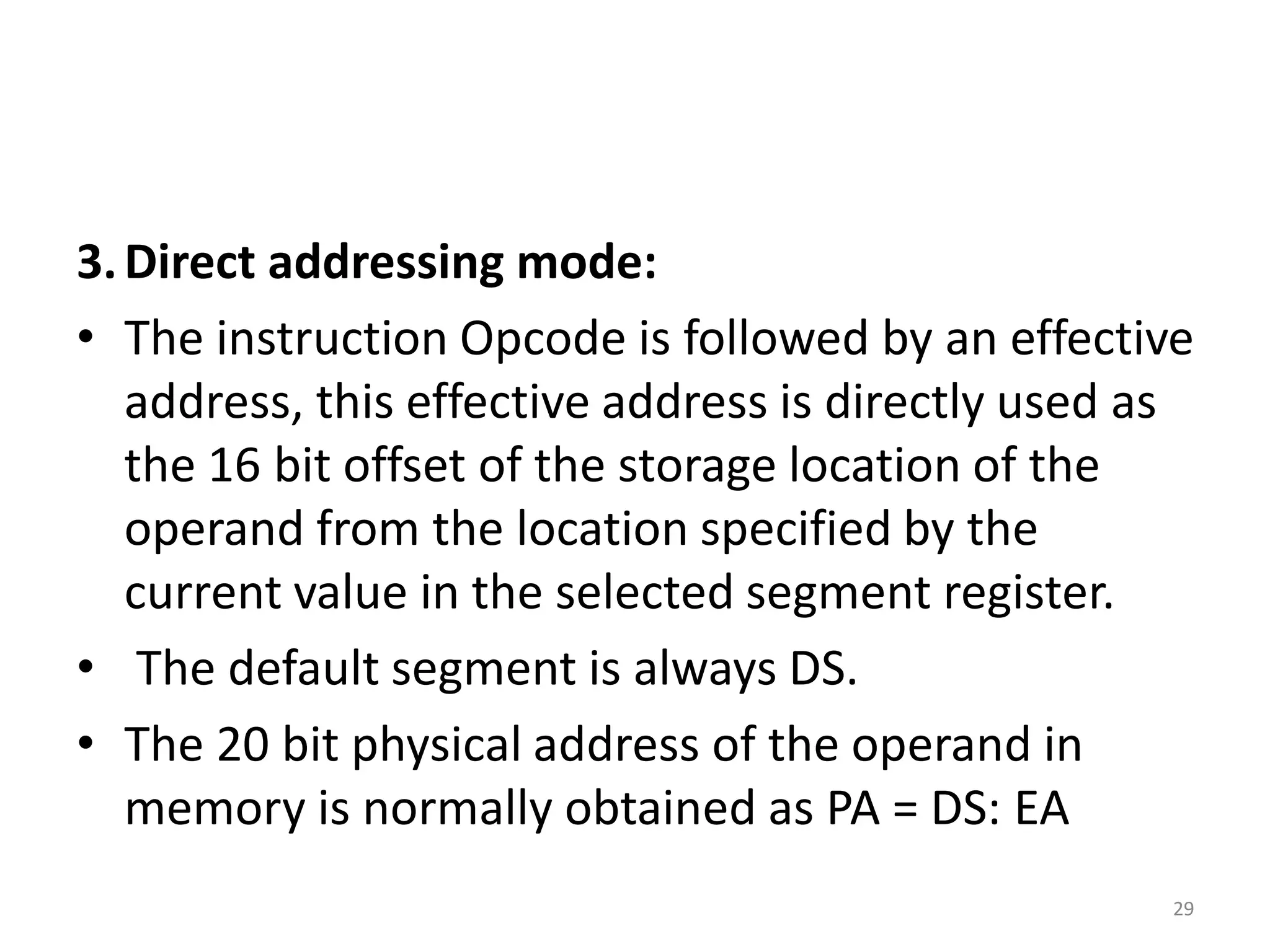 3.Direct addressing mode:
• The instruction Opcode is followed by an effective
address, this effective address is directly used as
the 16 bit offset of the storage location of the
operand from the location specified by the
current value in the selected segment register.
• The default segment is always DS.
• The 20 bit physical address of the operand in
memory is normally obtained as PA = DS: EA
29
 