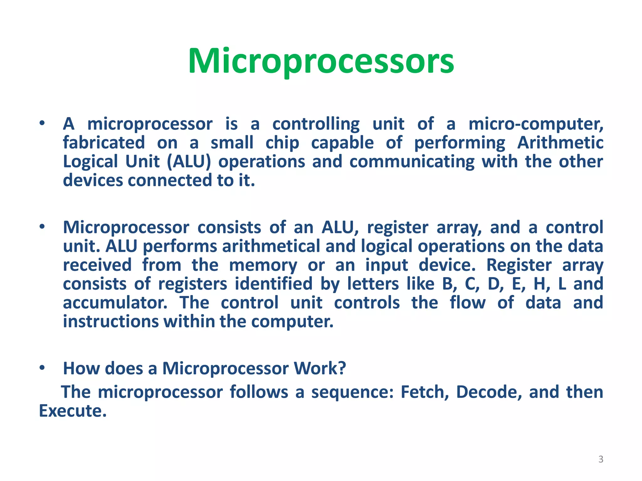 Microprocessors
• A microprocessor is a controlling unit of a micro-computer,
fabricated on a small chip capable of performing Arithmetic
Logical Unit (ALU) operations and communicating with the other
devices connected to it.
• Microprocessor consists of an ALU, register array, and a control
unit. ALU performs arithmetical and logical operations on the data
received from the memory or an input device. Register array
consists of registers identified by letters like B, C, D, E, H, L and
accumulator. The control unit controls the flow of data and
instructions within the computer.
• How does a Microprocessor Work?
The microprocessor follows a sequence: Fetch, Decode, and then
Execute.
3
 