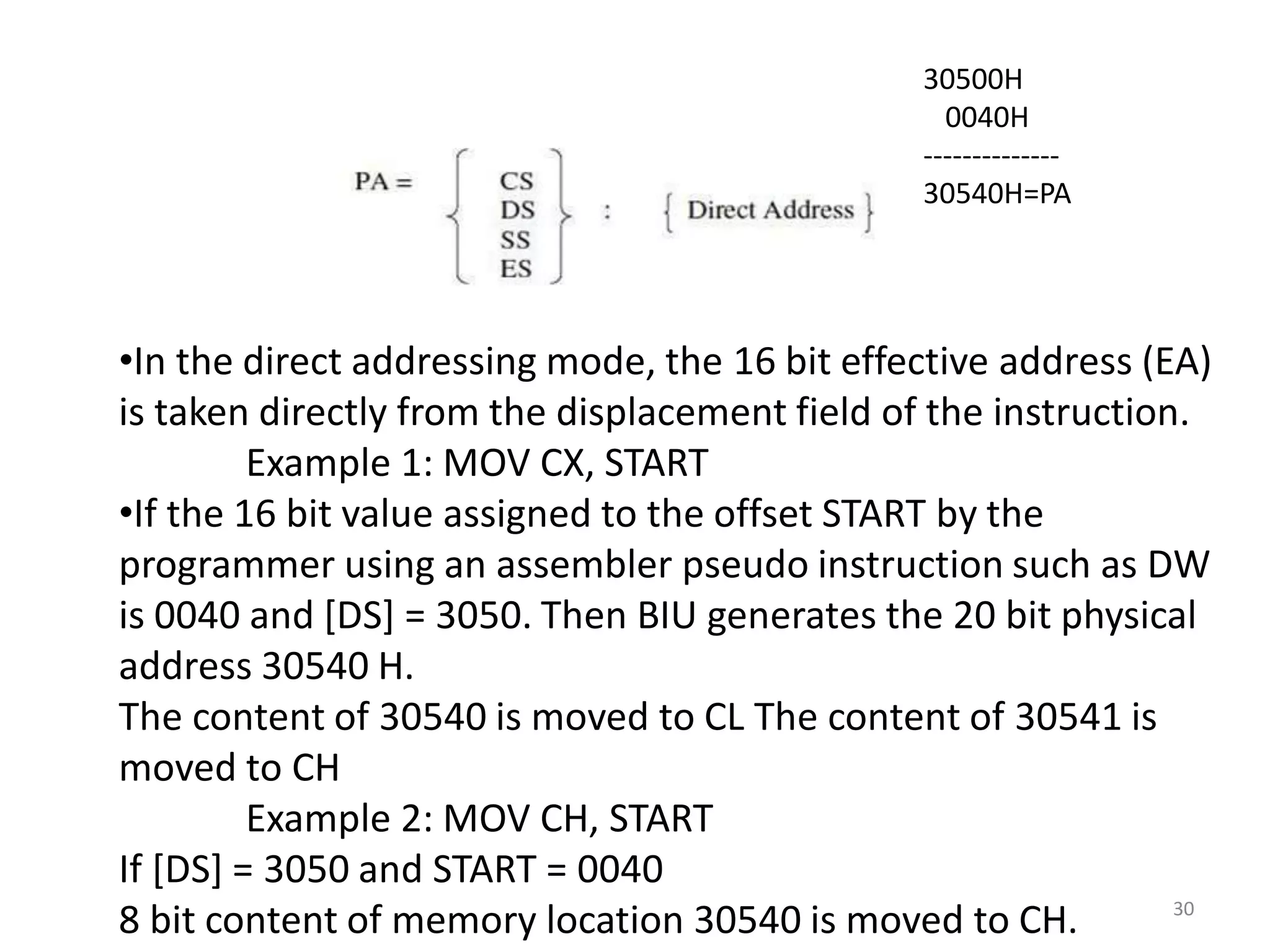 30
•In the direct addressing mode, the 16 bit effective address (EA)
is taken directly from the displacement field of the instruction.
Example 1: MOV CX, START
•If the 16 bit value assigned to the offset START by the
programmer using an assembler pseudo instruction such as DW
is 0040 and [DS] = 3050. Then BIU generates the 20 bit physical
address 30540 H.
The content of 30540 is moved to CL The content of 30541 is
moved to CH
Example 2: MOV CH, START
If [DS] = 3050 and START = 0040
8 bit content of memory location 30540 is moved to CH.
30500H
0040H
--------------
30540H=PA
 
