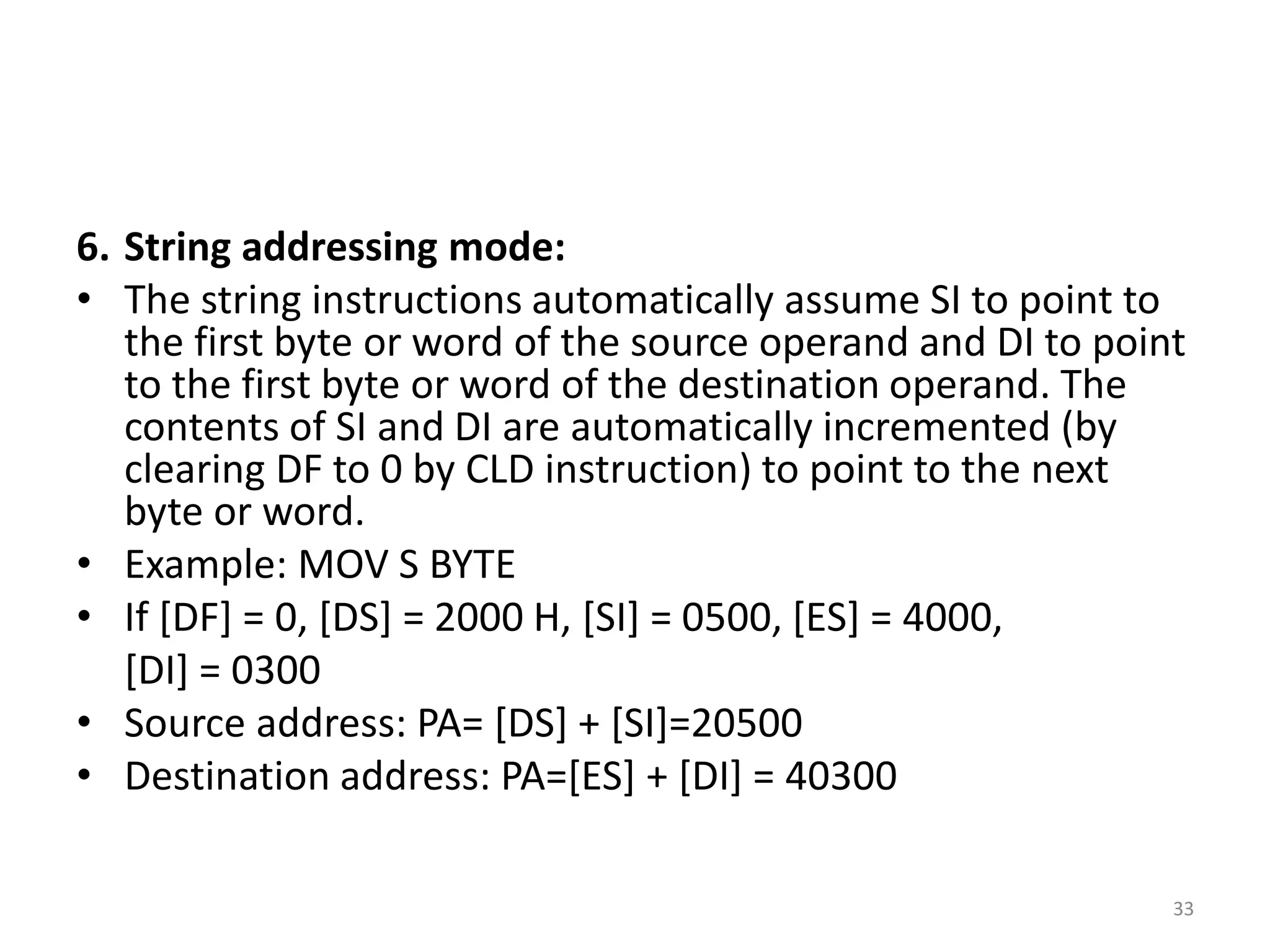 6. String addressing mode:
• The string instructions automatically assume SI to point to
the first byte or word of the source operand and DI to point
to the first byte or word of the destination operand. The
contents of SI and DI are automatically incremented (by
clearing DF to 0 by CLD instruction) to point to the next
byte or word.
• Example: MOV S BYTE
• If [DF] = 0, [DS] = 2000 H, [SI] = 0500, [ES] = 4000,
[DI] = 0300
• Source address: PA= [DS] + [SI]=20500
• Destination address: PA=[ES] + [DI] = 40300
33
 