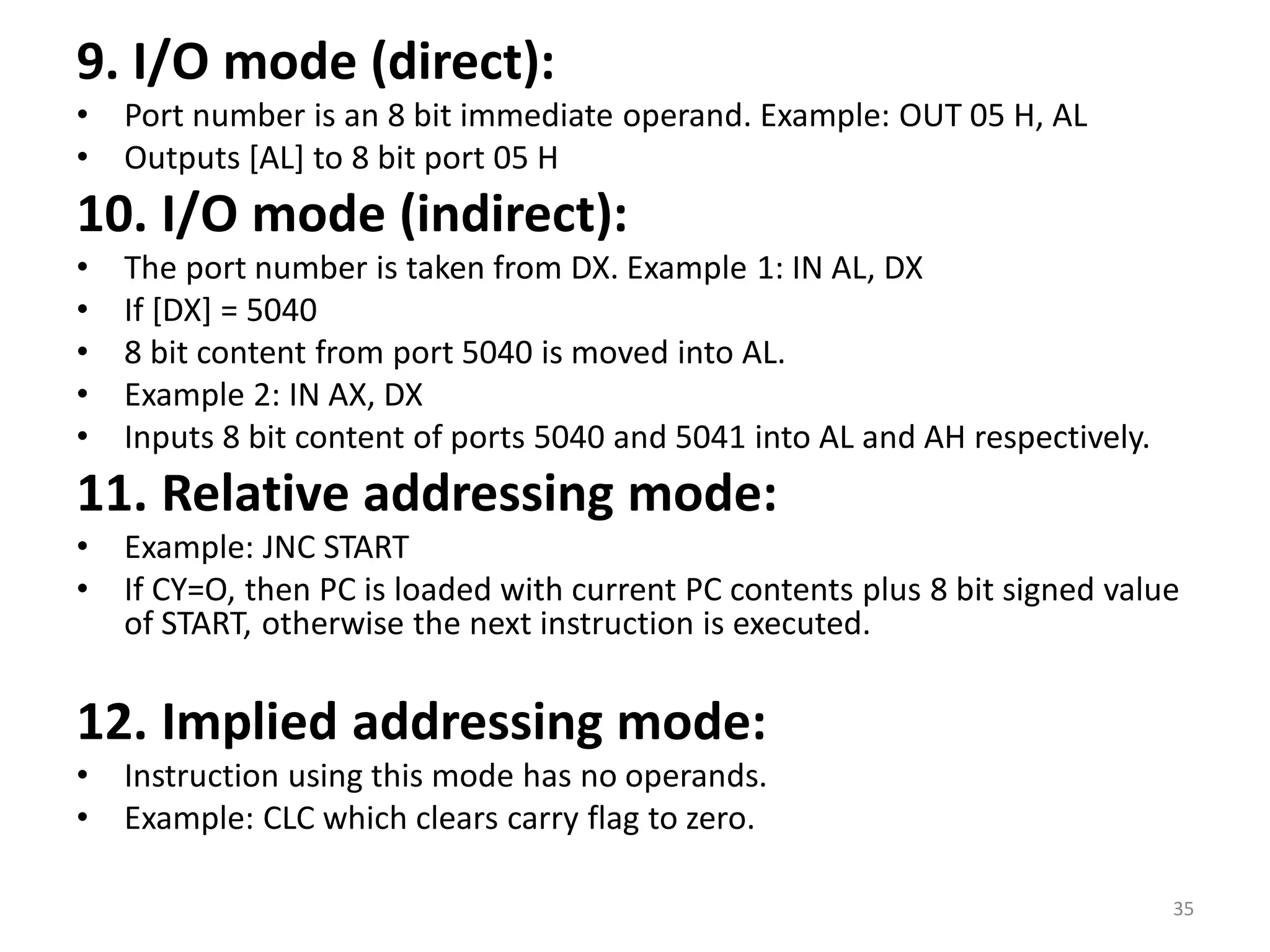 9. I/O mode (direct):
• Port number is an 8 bit immediate operand. Example: OUT 05 H, AL
• Outputs [AL] to 8 bit port 05 H
10. I/O mode (indirect):
• The port number is taken from DX. Example 1: IN AL, DX
• If [DX] = 5040
• 8 bit content from port 5040 is moved into AL.
• Example 2: IN AX, DX
• Inputs 8 bit content of ports 5040 and 5041 into AL and AH respectively.
11. Relative addressing mode:
• Example: JNC START
• If CY=O, then PC is loaded with current PC contents plus 8 bit signed value
of START, otherwise the next instruction is executed.
12. Implied addressing mode:
• Instruction using this mode has no operands.
• Example: CLC which clears carry flag to zero.
35
 