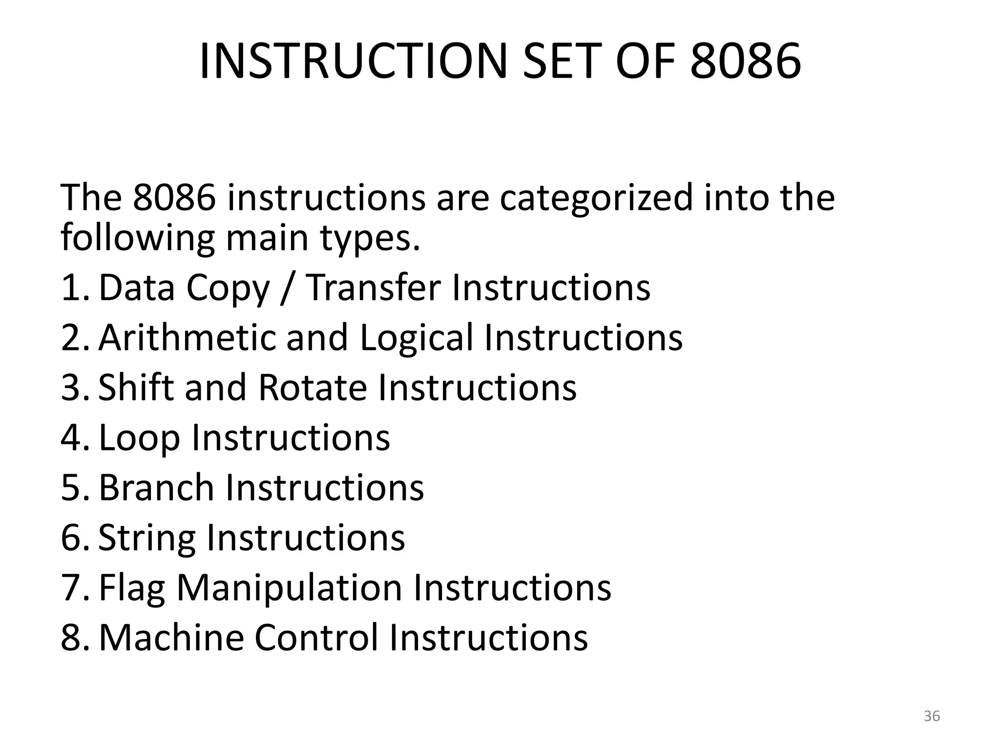 INSTRUCTION SET OF 8086
The 8086 instructions are categorized into the
following main types.
1.Data Copy / Transfer Instructions
2.Arithmetic and Logical Instructions
3.Shift and Rotate Instructions
4.Loop Instructions
5.Branch Instructions
6.String Instructions
7.Flag Manipulation Instructions
8.Machine Control Instructions
36
 