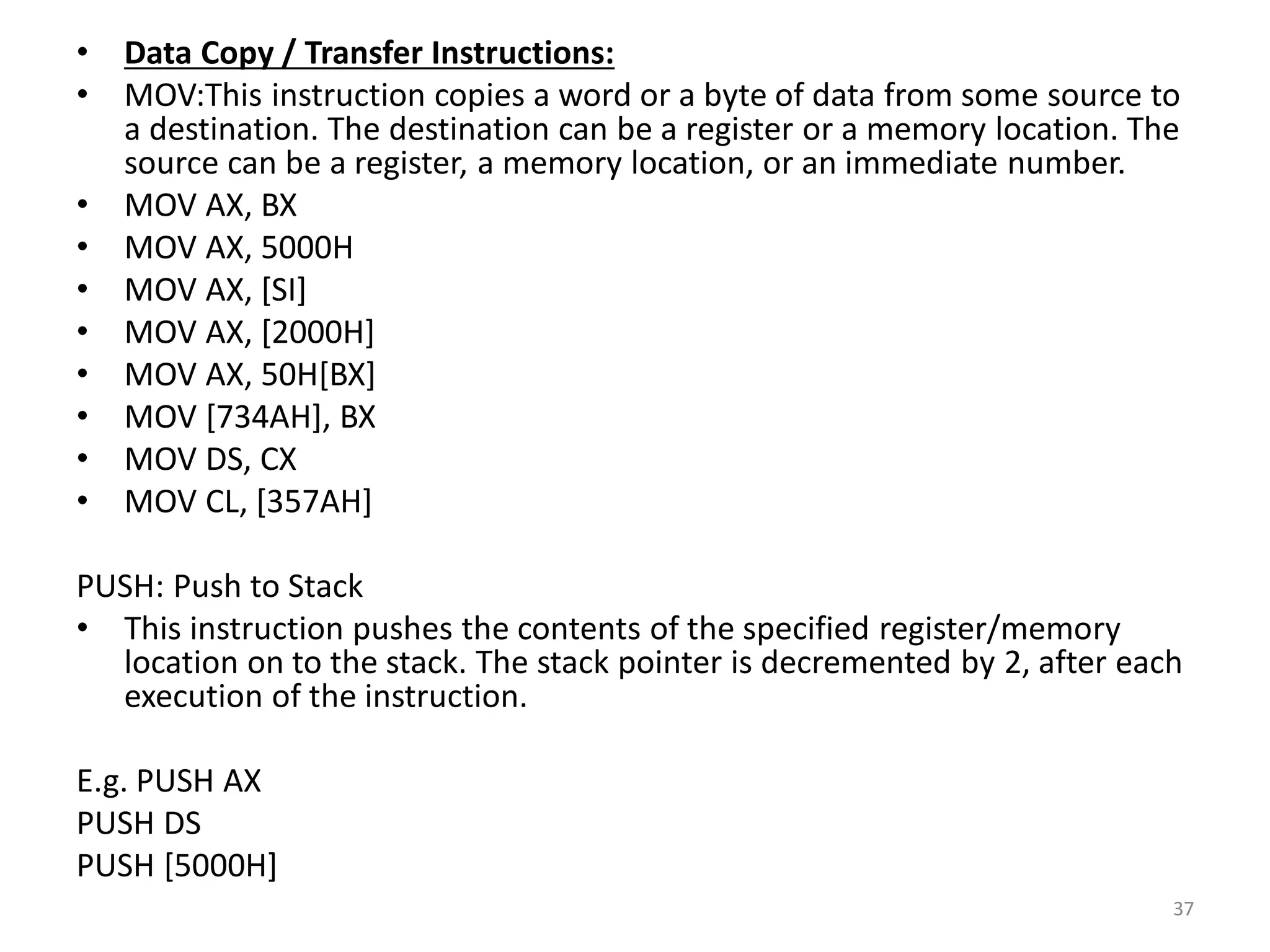 • Data Copy / Transfer Instructions:
• MOV:This instruction copies a word or a byte of data from some source to
a destination. The destination can be a register or a memory location. The
source can be a register, a memory location, or an immediate number.
• MOV AX, BX
• MOV AX, 5000H
• MOV AX, [SI]
• MOV AX, [2000H]
• MOV AX, 50H[BX]
• MOV [734AH], BX
• MOV DS, CX
• MOV CL, [357AH]
PUSH: Push to Stack
• This instruction pushes the contents of the specified register/memory
location on to the stack. The stack pointer is decremented by 2, after each
execution of the instruction.
E.g. PUSH AX
PUSH DS
PUSH [5000H]
37
 
